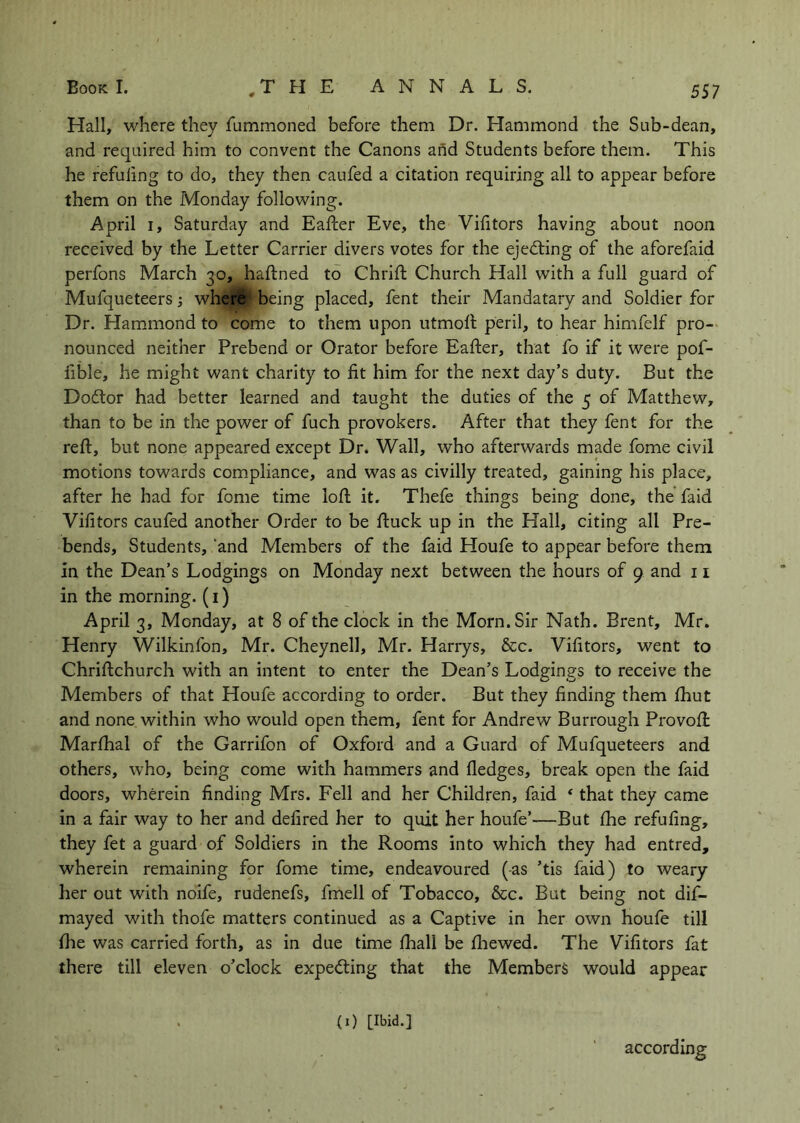 Hall, where they fummoned before them Dr. Hammond the Sub-dean, and required him to convent the Canons and Students before them. This he refuling to do, they then caufed a citation requiring all to appear before them on the Monday following. April I, Saturday and Eafler Eve, the Vifitors having about noon received by the Letter Carrier divers votes for the ejecting of the aforefaid perfons March 30, haftned to Chrifl: Church Hall with a full guard of Mufqueteers; where being placed, fent their Mandatary and Soldier for Dr. Hammond to come to them upon utmort peril, to hear himfelf pro- nounced neither Prebend or Orator before Eafter, that fo if it were pof- fible, he might want charity to fit him for the next day’s duty. But the Do6tor had better learned and taught the duties of the 5 of Matthew, than to be in the power of fuch provokers. After that they fent for the reft, but none appeared except Dr. Wall, who afterwards made fome civil motions towards compliance, and was as civilly treated, gaining his place, after he had for fome time loft it. Thefe things being done, the faid Vifitors caufed another Order to be ftuck up in the Hall, citing all Pre- bends, Students, ‘and Members of the faid Houfe to appear before them in the Dean’s Lodgings on Monday next between the hours of 9 and 11 in the morning. (i) April 3, Monday, at 8 of the clock in the Morn. Sir Nath. Brent, Mr. Henry Wilkinfon, Mr. Cheynell, Mr. Harrys, &c. Vifitors, went to Chriftchurch with an intent to enter the Dean’s Lodgings to receive the Members of that Houfe according to order. But they finding them ftiut and none within who would open them, fent for Andrew Burrough Provoft: Marftial of the Garrifon of Oxford and a Guard of Mufqueteers and others, who, being come with hammers and fledges, break open the faid doors, wherein finding Mrs. Fell and her Children, faid * that they came in a fair way to her and defired her to quit her houfe’—But (he refufing, they fet a guard of Soldiers in the Rooms into which they had entred, wherein remaining for fome time, endeavoured (as ’tis faid) to weary her out with noife, rudenefs, fmell of Tobacco, &c. But being not dif- mayed with thofe matters continued as a Captive in her own houfe till flie was carried forth, as in due time fliall be fliewed. The Vifitors fat there till eleven o’clock expecting that the Members would appear (0 [Ibid.] according