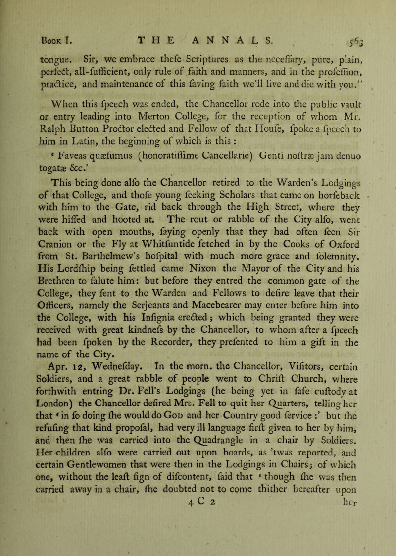 tongue. Sir, we embrace thefe Scriptures as the necefiary, pure, plain, perfed;, all-fufiicient, only rule of faith and manners, and in the profeilion, pradice, and maintenance of this faving faith we’ll live and die with you.” When this fpeech was ended, the Chancellor rode into the public vault or entry leading into Merton College, for the reception of whom Mr. Ralph Button Prodor eleded and Fellow of that Houfe, fpoke a fpcech to him in Latin, the beginning of which is this : * Faveas qusefumus (honoratiflime Cancellarie) Genti noflras jam denuo togatae &c.’ This being done alfo the Chancellor retired to the Warden’s Lodgings of that College, and thofe young feeking Scholars that came on horfeback • with him to the Gate, rid back through the High Street, where they were hiffed and hooted at. The rout or rabble of the City alfo, went back with open mouths, faying openly that they had often feen Sir Cranion or the Fly at Whitfuntide fetched in by the Cooks of Oxford from St. Barthelmew’s hofpital with much more grace and folemnity. His Lordihip being fettled came Nixon the Mayor of the City and his Brethren to falute him: but before they entred the common gate of the College, they fent to the Warden and Fellows to defire leave that their Officers, namely the Serjeants and Macebearer may enter before him into the College, with his Inlignia ereded j which being granted they were received with great kindnefs by the Chancellor, to whom after a fpeech had been fpoken by the Recorder, they prefented to him a gift in the name of the City. Apr. 12, Wednefday. In the morn, the Chancellor, Vifitors, certain Soldiers, and a great rabble of people went to Chrifl; Church, where forthwith entring Dr. Fell's Lodgings (he being yet in fafe cuftody at London) the Chancellor defired Mrs. Fell to quit her Quarters, telling her that * in fo doing fhe would do God and her Country good fervice but ffie refuling that kind propofal, had very ill language firft given to her by him, and then fhe was carried into the Quadrangle in a chair by Soldiers. Her children alfo were carried out upon boards, as ’twas reported, and certain Gentlewomen that were then in the Lodgings in Chairs; of which one, without the leafl: fign of difcontent, faid that ‘ though fhe was then carried away in a chair, fhe doubted not to come thither hereafter upon