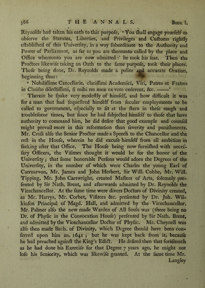 Reynolds had taken his oath to this purpofe, * You fliall engage yourfelf to obferve the Statutes, Liberties, and Privileges and Cuftoms rightly eftablifhed of this Univerfity, in a way fubordinate to the Authority and Power of Parliament, as far as you are thereunto called by the place and Office whereunto you are now admitted he took his feat. Then the Prodtors likewife taking an Oath to the fame purpofe, took their places. Thefe being done. Dr. Reynolds made a polite and accurate Oration, beginning thus; ^ ‘ Nobiliffime Cancellarie, clariffimi Academici, Viri, Patres et Fratres in Chrifto diledtiffimi, li mihi res meas ex voto cederent, &c. ’ Therein he fpake very modeftly of himfelf, and how difficult it was for a man that had fequeftred himfelf from fecular employments to be called to government, efpecially to fit at the ftern in thefe rough and troublefome times, but fince he had fubjedled himfelf to thofe that have authority to command him, he did defire that good example and counfel might prevail more in this reformation than feverity and punifliments. Mr. Crofs alfo the Senior Prodtor made a Speech to the Chancellor and the reft in the Houfe, wherein he did excufe himfelf from all ambition in feeking after that Office. The Houfe being now furnifhed with necef- fary Officers, the Vifitors thought it would be for the honor of the Univerfity; that fome honorable Perfons would adorn the Degrees of the Univerfity, in the number of which were Charles the young Earl of Caernarvon, Mr. James and John Herbert, Sir Will. Cobbe, Mr. Will. Tipping, Mr. John Cartwright, created Mafters of Arts, folemnly pre- fented by Sir Nath. Brent, and afterwards admitted by Dr. Reynolds the Vicechancellor. At the fame time were divers Dodtors of Divinity created, as Mr. Harrys, Mr. Corbet, Vifitors &c. prefented by Dr. Joh. Wil- kinfon Principal of Magd. Hall, and admitted by the Vicechancellor. Mr. Palmer alfo the new made Warden of All Souls was (there being no Dr. of Phyfic in the Convocation Houfe) prefented by Sir Nath. Brent, and admitted by the Vicechancellor Dodtor of Phyfic. Mr. Cheynell was alfo then made Bach, of Divinity, which Degree fhould have been con- ferred upon him an. 1641 ; but he was kept back from it, becaufe he had preached againft the King’s Edidt. He defired then that forafmuch as he had done his Exercife for that Degree 7 years ago, he might not lofe his Seniority, which was likewife granted. At the fame time Mr. Langley