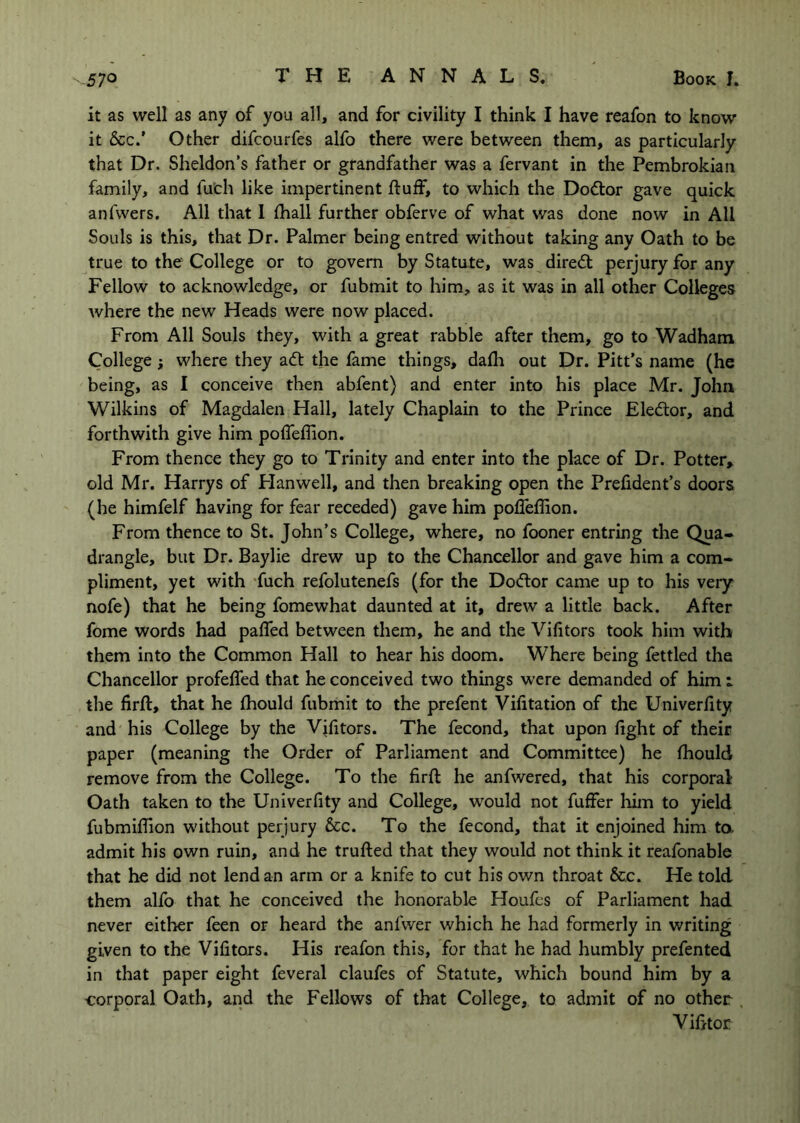 it as well as any of you all, and for civility I think I have reafon to know it &c/ Other difcourfes alfo there were between them, as particularly that Dr. Sheldon’s father or grandfather was a fervant in the Pembrokian family, and fuch like impertinent fluff, to which the Do6lor gave quick anfwers. All that I fhall further obferve of what was done now in All Souls is this, that Dr. Palmer being entred without taking any Oath to be true to the College or to govern by Statute, was diredt perjury for any Fellow to acknowledge, or fubmit to him, as it was in all other Colleges where the new Heads were now placed. From All Souls they, with a great rabble after them, go to Wadham College; where they adl the fame things, dafh out Dr. Pitt’s name (he being, as I conceive then abfent) and enter into his place Mr. John Wilkins of Magdalen Hall, lately Chaplain to the Prince Eledtor, and forthwith give him poffeflion. From thence they go to Trinity and enter into the place of Dr. Potter^ old Mr. Harrys of Flanwell, and then breaking open the Prefident’s doors (he himfelf having for fear receded) gave him polTeflion. From thence to St. John’s College, where, no fooner entring the Qua- drangle, but Dr. Baylie drew up to the Chancellor and gave him a com- pliment, yet with -fuch refolutenefs (for the Dodtor came up to his very nofe) that he being fomewhat daunted at it, drew a little back. After fome words had paffed between them, he and the Vifitors took him with them into the Common Hall to hear his doom. Where being fettled the Chancellor profeffed that he conceived two things were demanded of him i the firft, that he fhould fubmit to the prefent Vifitation of the Univerfity and his College by the Vifitors. The fecond, that upon fight of their paper (meaning the Order of Parliament and Committee) he fhould remove from the College. To the firfl he anfwered, that his corporal Oath taken to the Univerfity and College, would not fuffer liim to yield fubmiflion without perjury &c. To the fecond, that it enjoined him ta admit his own ruin, and he trufted that they would not think it reafonable that he did not lend an arm or a knife to cut his own throat &c. He told them alfo that he conceived the honorable Houfes of Parliament had never either feen or heard the anfwer which he had formerly in writing given to the Vifitors. His reafon this, for that he had humbly prefented in that paper eight feveral claufes of Statute, which bound him by a corporal Oath, and the Fellows of that College, to admit of no other VihtoE