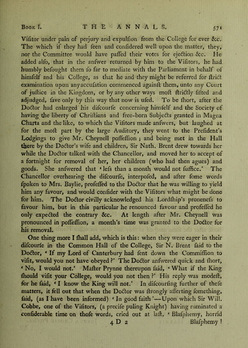 57» Victor under pain of perjury and expulfon from the College for ever &cc. The which if they had feen and confidered well upon the matter, they, nor the Committee would have paffed their votes for ejediion &c. He added alfo, that in the anfwer returned by him to the Vifitors, he had humbly befought them fo far to mediate with the Parliament in behalf of himfelf and his College, as that he and they might be referred for ftridt examination upon anyaccufation commenced againfl them, unto any Court of juftice in the Kingdom, or by any other ways moft ftridtly fifted and adjudged, fave only by this way that now is ufed. To be diort, after the Dodlor had enlarged his difcourfe concerning himfelf and the Society of having the liberty of Chridians and free-born Subjects granted in Magna Charta and the like, to which the Vifitors made anfwers, but laughed at for the mod part by the large Auditory, they went to the Prefident’s Lodgings to give Mr. Cheynell pofTefTion j and being met in the Hall there by the Dodtor’s wife and children. Sir Nath. Brent drew towards her while the Dodlor talked with the Chancellor, and moved her to accept of a fortnight for removal of her, her children (who had then agues) and goods. She anfwered that ‘ lefs than a month would not fuffice.’ The Chancellor overhearing the difcourfe, interpofed, and after fome words fpoken to Mrs. Baylie, profefifed to the Doctor that he was willing to yield him any favour, and would confider with the Vifitors what might be done for him. The Doiflor civilly acknowledged his Lordfiiip’s pronenefs to favour him, but in this particular he renounced favour and profelTed he only expected the contrary &c. At length after Mr. Cheynell w^as pronounced in pofiTeffion, a month’s time was granted to the Dodor for his removal. One thing more I fhall add, which is this: when they were eager in their difcourfe in the Common Hall of the College, Sir N. Brent faid to the Dodlor, ‘ If my Lord of Canterbury had fent down the Commiffion to vifit, would you not have obeyed ?’ The Dodtor anfwered quick and fibort, * No, I would not.’ Mafter Prynne thereupon faid, ‘ What if the King (hould vifit your College, would you not then ?’ His reply was modeft, for he faid, ' I know the King will not.’ In difcourfing further of thefe matters, it fell out that when the Dod:or was ftrongly alTerting fomething, faid, (as I have been informed) * In good faith ’—Upon which Sir Will. Cobbe, one of the Vifitors, (a precife puling Knight) having ruminated a confiderable time on thofe words, cried out at lad, ‘ Blafphemy, horrid