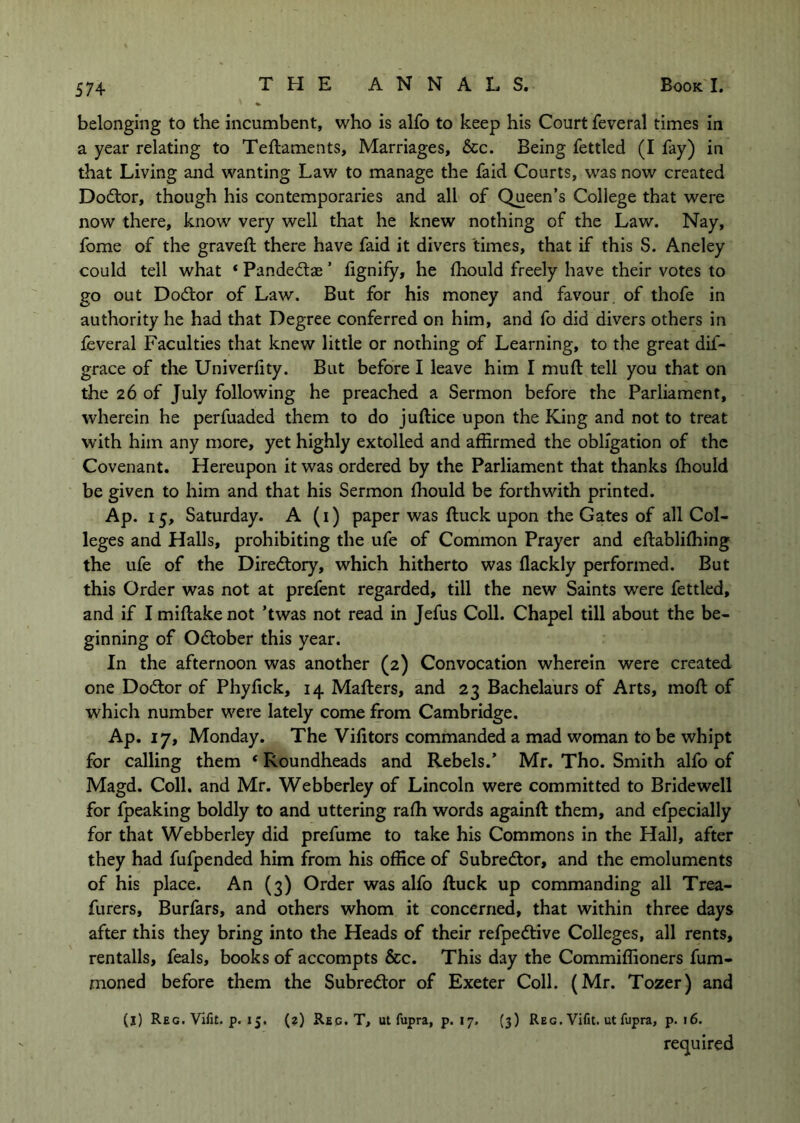 belonging to the incumbent, who is alfo to keep his Court feveral times In a year relating to Teftaments, Marriages, &c. Being fettled (I fay) in that Living and wanting Law to manage the faid Courts, was now created Dodlor, though his contemporaries and all of Queen’s College that were now there, know very well that he knew nothing of the Law. Nay, fome of the graved: there have faid it divers times, that if this S. Aneley could tell what ‘ Pandediae ’ fignify, he thould freely have their votes to go out Dod:or of Law. But for his money and favour, of thofe in authority he had that Degree conferred on him, and fo did divers others in feveral Faculties that knew little or nothing of Learning, to the great dif- grace of the Univerfity. But before I leave him I mud tell you that on the 26 of July following he preached a Sermon before the Parliament, wherein he perfuaded them to do juftice upon the King and not to treat with him any more, yet highly extolled and affirmed the obligation of the Covenant. Hereupon it was ordered by the Parliament that thanks fhould be given to him and that his Sermon fhould be forthwith printed. Ap. 15, Saturday. A (i) paper was duck upon the Gates of all Col- leges and Halls, prohibiting the ufe of Common Prayer and edablifhing the ufe of the Dire(5tory, which hitherto was Hackly performed. But this Order was not at prefent regarded, till the new Saints were fettled, and if I midake not ’twas not read in Jefus Coll. Chapel till about the be- ginning of Odtober this year. In the afternoon was another (2) Convocation wherein were created one Dodtor of Phyfick, 14 Maders, and 23 Bachelaurs of Arts, mod of which number were lately come from Cambridge. Ap, 17, Monday. The Vifitors commanded a mad woman to be whipt for calling them ‘ Roundheads and Rebels.’ Mr. Tho. Smith alfo of Magd. Coll, and Mr. Webberley of Lincoln were committed to Bridewell for fpeaking boldly to and uttering radi words againd them, and efpecially for that Webberley did prefume to take his Commons in the Hall, after they had fufpended him from his office of Subredor, and the emoluments of his place. An (3) Order was alfo duck up commanding all Trea- furers, Burfars, and others whom it concerned, that within three days after this they bring into the Heads of their refpedlive Colleges, all rents, rentails, feals, books of accompts &c. This day the Commiffioners fum- moned before them the Subredtor of Exeter Coll. (Mr. Tozer) and (j) Reg. Vifit. p. 15. (?) Reg. T, ut fupra, p. 17. (3) Reg. Vifit. ut fupra, p. 16. required