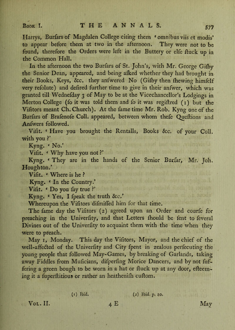 Harrys, Burfars of Magdalen College citing them * omnibus viis et modis’ to appear before them at two in the afternoon. They were not to be found, therefore the Orders were left in the Buttery or elfe ftuck up in the Common Hall. In the afternoon the two Burfars of St. John’s, with Mr. George Gilby the Senior Dean, appeared, and being afked whether they had brought in their Books, Keys, &c. they anfwered No (Gilby then Ihewing himfelf very refolute) and defired further time to give in their anfwer, which was granted till Wednefday 3 of May to be at the Vicechancellor’s Lodgings in Merton College (fo it was told them and fo it was regiftred (i) but the Vifitors meant Ch. Church). At the fame time Mr. Rob. Kyng one of the Burfars of Brafenofe Coll, appeared, between whom thefe Queftions and Anfwers followed. Vifit. ‘ Have you brought the Rentalls, Books &c. of your Coll, with you ?’ Kyng. * No.’ Vifit. ‘ Why have you not ?’ Kyng. ‘ They are in the hands of the Senior Burfar, Mr. Joh, Houghton.’ Vifit. * Where is he ? Kyng. ‘ In the Country.’ Vifit. ‘ Do you fay true ?’ Kyng. ‘Yes, I fpeak the truth See/ Whereupon the Vifitors ‘difmifled him for that time. The fame day the Vifitors (2) agreed upon an Order and courfe for preaching in the Univerfity, and that Letters fhould be fent to feveral Divines out of the Univerfity to acquaint them with the time when they were to preach. May I, Monday. This day the Vifitors, Mayor, and the chief of the well-affedled of the Univerfity and City fpent in zealous perfecuting the young people that followed May-Games, by breaking of Garlands, taking av7ay Fiddles from Muficians, difperfing Morice Dancers, and by not fiif- fering a green bough to be worn in a hat or fi:uck up at any door, efteem- ing it a fuperflitious or rather an heathenilh cuftom. (i) Ibid. (2) Ibid. p. 20.