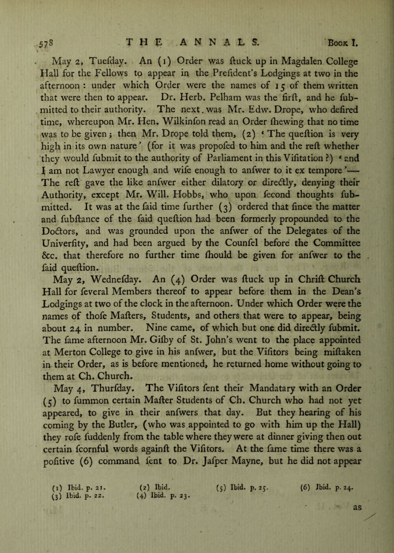 \ . May 2, Tuefday. An (1) Order was ftuck up in Magdalen College Hall for the Fellows to appear in the Prehdent’s Lodgings at two in the afternoon: under which Order were the names of 15 of them written that were then to appear. Dr. Herb. Pelham was the firft, and he fub- mitted to their authority. The next. was Mr. Edw. Drope, who defired time, whereupon Mr. Hen. Wilkinfon read an Order (hewing that no time was to be given j then Mr. Drope told them, (2) ‘ The queftion is very high in its own nature ’ (for it was propofed to him and the reft whether 'they would fubmit to the authority of Parliament in this Vifitation ?) * and I am not Lawyer enough and wife enough to anfwer to it ex tempore ’— The reft gave the like anfwer either dilatory or diredtly, denying their Authority, except Mr. Will. Hobbs, who upon fecond thoughts fub- mitted. It was at the faid time further (3) ordered that lince the matter and fubftance of the faid queftion had been formerly propounded to the Doctors, and was grounded upon the anfwer of the Delegates of the Univerlity, and had been argued by the Counfel before the Committee &c. that therefore no further time (hould be given for anfwer to the faid queftion. May 2, Wednefday. An (4) Order was ftuck up in Chrift Church Hall for feveral Members thereof to appear before them in the Dean’s Lodgings at two of the clock in the afternoon. Under which Order were the names of thofe Mafters, Students, and others that were to appear, being about 24 in number. Nine came, of which but one did diredtly fubmit. The fame afternoon Mr. Gifby of St. John’s went to the place appointed at Merton College to give in his anfwer, but the Vifttors being miftaken in their Order, as is before mentioned, he returned home without going to them at Ch. Church. May 4, Thurfday. The Vifitors fent their Mandatary with an Order (5) to fummon certain Mafter Students of Ch. Church who had not yet appeared, to give in their anfwers that day. But they hearing of his coming by the Butler, (who was appointed to go with him up the Hall) they rofe fuddenly from the table where they were at dinner giving then out certain fcornful words againft the Vifitors. At the fame time there was a pofitive (6) command fent to Dr. Jafper Mayne, but he did not appear (i) Ibid. p. 21. (2) Ibid. (5) Ibid. p. 25. (6) Ibid. p. 24. (3) Ibid. p. 22. (4) Ibid. p. 23. as