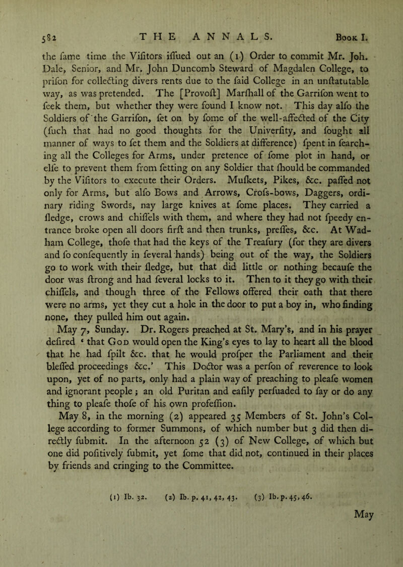 the fame time the Vifitors iffued out an (1) Order to commit Mr. Joh. Dale, Senior, and Mr. John Duncomb Steward of Magdalen College, to prifon for collecting divers rents due to the faid College in an unftatutable way, as was pretended. The [Provofl] Marfhall of the Garrifon went to feek them, but whether they were found I know not. This day alfo the Soldiers of the Garrifon, fet on by fome of the well-afFeCted of the City (fuch that had no good thoughts for the Univeriity, and fought all manner of ways to fet them and the Soldiers at difference) fpent in fearch- ing all the Colleges for Arms, under pretence of fome plot in hand, or elfe to prevent them from fetting on any Soldier that fhould be commanded by the Vifitors to execute their Orders. Mufkets, Pikes, &c. pafTed not only for Arms, but alfo Bows and Arrows, Crofs-bows, Daggers, ordi- nary riding Swords, nay large knives at fome places. They carried a fledge, crows and chiffels with them, and where they had not fpeedy en- trance broke open all doors firft and then trunks, prefTes, &c. At Wad- ham College, thofe that had the keys of the Treafury (for they are divers and fo confequently in feveral hands) being out of the way, the Soldiers go to work with their fledge, but that did little or nothing becaufe the door was ff rong and had feveral locks to it. Then to it they go with their chiffels, and though three of the Fellows offered their oath that there were no arms, yet they cut a hole in the door to put a boy in, who finding none, they pulled him out again. May 7, Sunday. Dr. Rogers preached at St. Mary’s, and in his prayer defired ‘ that God would open the King’s eyes to lay to heart all the blood that he had fpllt &c. that he would profper the Parliament and their bleffed proceedings &c.’ This DoCtor was a perfon of reverence to look upon, yet of no parts, only had a plain way of preaching to pleafe women and ignorant people ; an old Puritan and cafily perfuaded to fay or do any thing to pleafe thofe of his own profeffion. May 8, in the morning (2) appeared 35 Members of St. John’s Col- lege according to former Summons, of which number but 3 did then di- reCtly fubmit. In the afternoon 52 (3) of New College, of which but one did pofitively fubmit, yet fome that did not, continued in their places by friends and cringing to the Committee. (i) Ib. 32. (2) Ib. p. 41, 42, 43. (3) Ib.p.4S,46.