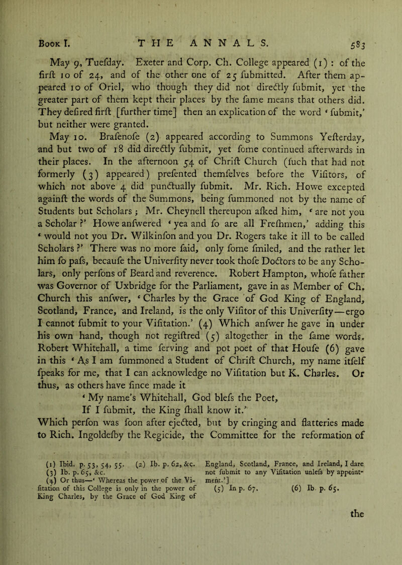 May 9, Tuefday. Exeter and Corp. Ch. College appeared (i) ; of the firfi: 10 of 24, and of the other one of 25 fubmitted. After them ap- peared 10 of Oriel, who though they did not diredly fubmit, yet the greater part of them kept their places by the fame means that others did. They defined firft [further time] then an explication of the word * fubmit,’ but neither were granted. May 10. Brafenofe (2) appeared according to Summons Yefterday, and but two of 18 did dire6tly fubmit, yet fome continued afterwards in their places. In the afternoon 54 of Chrifi: Church (fuch that had not formerly (3) appeared) prefented themfelves before the Vifitors, of which not above 4 did punctually fubmit. Mr. Rich. Howe excepted againft the words of the Summons, being fummoned not by the name of Students but Scholars j Mr. Cheynell thereupon aiked him, ' are not you a Scholar ?’ Howe anfwered * yea and fo are all Frefhmen,’ adding this * would not you Dr, Wilkinfon and you Dr. Rogers take it ill to be called Scholars ?’ There was no more faid, only fome fmiled, and the rather let him fo pafs, becaufe the Univerfity never took thofe DoCtors to be any Scho- lars, only perfons of Beard and reverence. Robert Hampton, whofe father was Governor of Uxbridge for the Parliament, gave in as Member of Ch. Church this anfwer, ‘ Charles by the Grace of God King of England, Scotland, France, and Ireland, is the only Vifitor of this Univerfity—ergo I cannot fubmit to your Vifitation.’ (4) Which anfwer he gave in under his own hand, though not regiftred (5) altogether in the fame words. Robert Whitehall, a time ferving and pot poet of that Houfe (6) gave in this * A,s I am fummoned a Student of Chrift Church, my name itfelf fpeaks for me, that I can acknowledge no Vifitation but K. Charles. Or thus, as others have fince made it ‘ My name’s Whitehall, God blefs the Poet, If I fubmit, the King lhall know it.’ Which perfon was foon after ejeCted, but by cringing and flatteries made to Rich. Ingoldefby the Regicide, the Committee for the reformation of (i) Ibid, p-53, 54» 55- (2) Ib. p, 62, &c. England^ Scotland, France, and Ireland, I dare (3) Ib. p. 65, &c. not fubmit to any Vifitation unlefs by appoint* Or thus—‘ Whereas the power of the Vi- meht.’] fitation of this College is only in the power of (5) In p. 67. (6) Ib. p. 65. King Charles, by the Grace of God King of