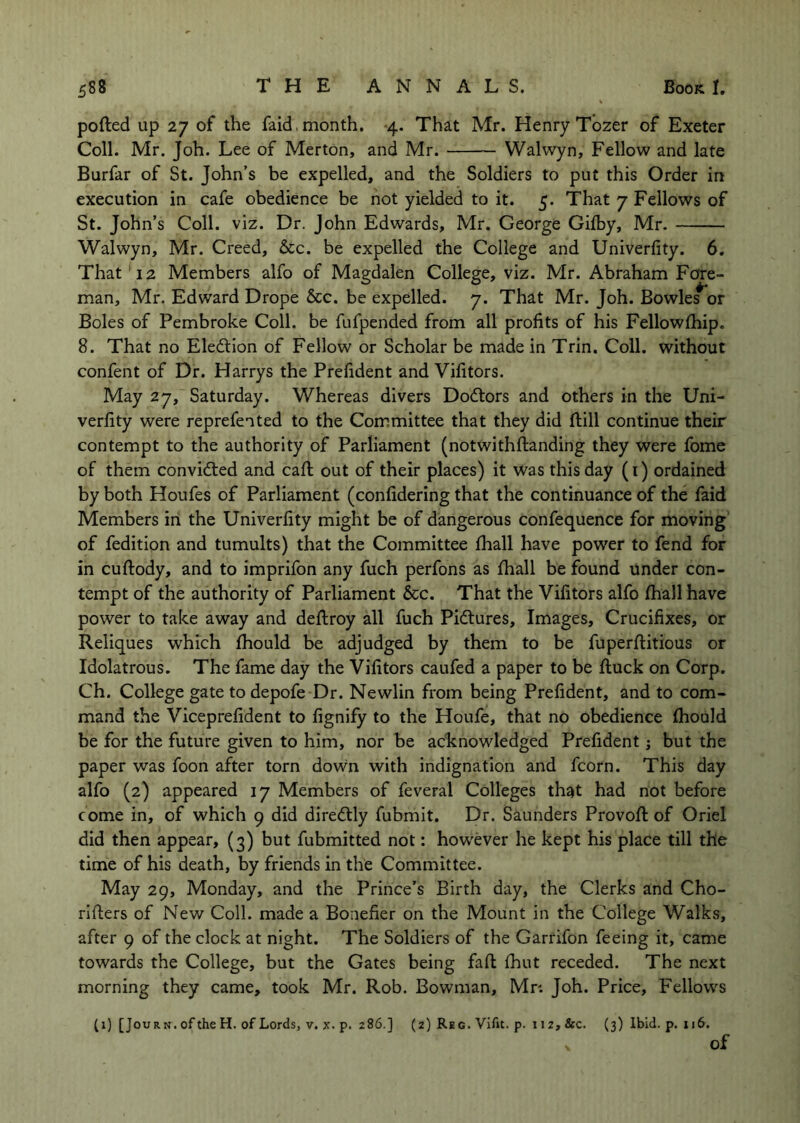 pofted up 27 of the faid, month. *4. That Mr. Henry Tozer of Exeter Coll. Mr, Joh. Lee of Merton, and Mr. Walwyn, Fellow and late Burfar of St. John’s be expelled, and the Soldiers to put this Order in execution in cafe obedience be not yielded to it. 5. That 7 Fellows of St. John’s Coll. viz. Dr. John Edwards, Mr. George Gifby, Mr. Walwyn, Mr. Creed, &c. be expelled the College and Univerfity. 6. That '12 Members alfo of Magdalen College, viz. Mr. Abraham Fore- m.an, Mr. Edward Drope &c. be expelled. 7. That Mr. Joh. Bowle^or Boles of Pembroke Coll, be fufpended from all profits of his Fellowfhip. 8. That no Eledfion of Fellow or Scholar be made in Trin. Coll, without confent of Dr. Harrys the Prefident and Vifitors. May 27, Saturday. Whereas divers Dodtors and others in the Uni- verfity were reprefen ted to the Committee that they did Hill continue their contempt to the authority of Parliament (notwithftanding they were fome of them convidled and call; out of their places) it was this day (i) ordained by both Houfes of Parliament (confidering that the continuance of the faid Members in the Univerfity might be of dangerous confequence for moving of fedition and tumults) that the Committee fhall have power to fend for in cuftody, and to imprifon any fuch perfons as fhall be found under con- tempt of the authority of Parliament &c. That the Vifitors alfo fhall have power to take away and deflroy all fuch Pidtures, Images, Crucifixes, or Reliques which fhould be adjudged by them to be fuperflitious or Idolatrous. The fame day the Vifitors caufed a paper to be fluck on Corp. Ch. College gate to depofe Dr. Newlin from being Prefident, and to com- mand the Viceprefident to fignify to the Houfe, that no obedience fhould be for the future given to him, nor be acknowledged Prefident; but the paper was foon after torn down with indignation and fcorn. This day alfo (2) appeared 17 Members of feveral Colleges that had not before come in, of which 9 did diredtly fubmit. Dr. Saunders Provoft of Oriel did then appear, (3) but fubmitted not: however he kept his place till the time of his death, by friends in the Committee. May 29, Monday, and the Prince’s Birth day, the Clerks and Cho- rlfters of New Coll, made a Bonefier on the Mount in the College Walks, after 9 of the clock at night. The Soldiers of the Garrifon feeing it, came towards the College, but the Gates being faft fhut receded. The next morning they came, took Mr. Rob. Bowman, Mn Joh. Price, Fellows (1) [JouRN. of the H. of Lords, v. x. p. 286.] (2) Reg. Vifit. p. 112, &c. (3) Ibid. p. 116. of