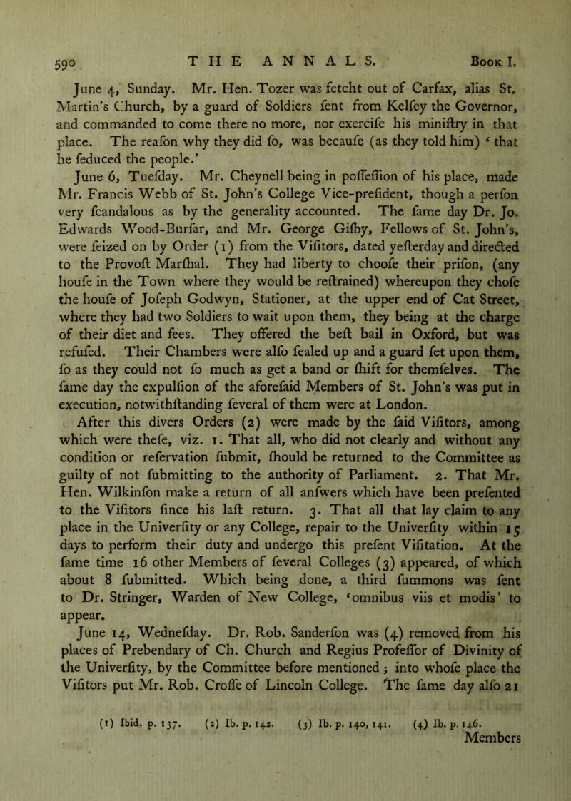 June 4, Sunday. Mr. Hen. Tozer was fetcht out of Carfax, alias St, Martin’s Church, by a guard of Soldiers fent from Kelfey the Governor, and commanded to come there no more, nor exercife his miniftry in that place. The reafon why they did fo, was becaufe (as they told him) * that he feduced the people.’ June 6, Tuefday. Mr. Cheynell being in polTefTion of his place, made Mr. Francis Webb of St. John’s College Vice-prefident, though a perfon very fcandalous as by the generality accounted. The fame day Dr. Jo. Edwards Wood-Burfar, and Mr. George Gilby, Fellows of St. John’s, were feized on by Order (i) from the Vifitors, dated yefterday and directed to the Provoft Marlhal. They had liberty to choofe their prifon, (any houfe in the Town where they would be reftrained) whereupon they chofc the houfe of Jofeph Godwyn, Stationer, at the upper end of Cat Street, where they had two Soldiers to wait upon them, they being at the charge of their diet and fees. They offered the beft bail in Oxford, but was refufed. Their Chambers were alfo fealed up and a guard fet upon them, fo as they could not fo much as get a band or fhift for themfelves. The fame day the expulfion of the aforefaid Members of St. John’s was put in execution, notwithftanding feveral of them were at London. After this divers Orders (2) were made by the faid Vifitors, among which were thefe, viz. i. That all, who did not clearly and without any condition or refervation fubmit, fhould be returned to the Committee as guilty of not fubmitting to the authority of Parliament. 2. That Mr. Hen. Wilkinfon make a return of all anfwers which have been prefen ted to the Vifitors fince his lafl return. 3. That all that lay claim to any place in the Univerfity or any College, repair to the Univerfity within 15 days to perform their duty and undergo this prefent Vifitation. At the fame time 16 other Members of feveral Colleges (3) appeared, of which about 8 fubmitted. Which being done, a third fummons was fent to Dr. Stringer, Warden of New College, ‘omnibus viis et modis’ to appear. June 14, Wednefday. Dr. Rob. Sanderfon was (4) removed from his places of Prebendary of Ch. Church and Regius ProfefTor of Divinity of the Univerfity, by the Committee before mentioned ; into whofe place the Vifitors put Mr. Rob. CrofTe of Lincoln College. I’he fame day alfo 21 (i) Ibid. p. 137. (z) Ib. p. 142. (3) Ib. p. 140, 141. (4) Ib. p. 146. Members