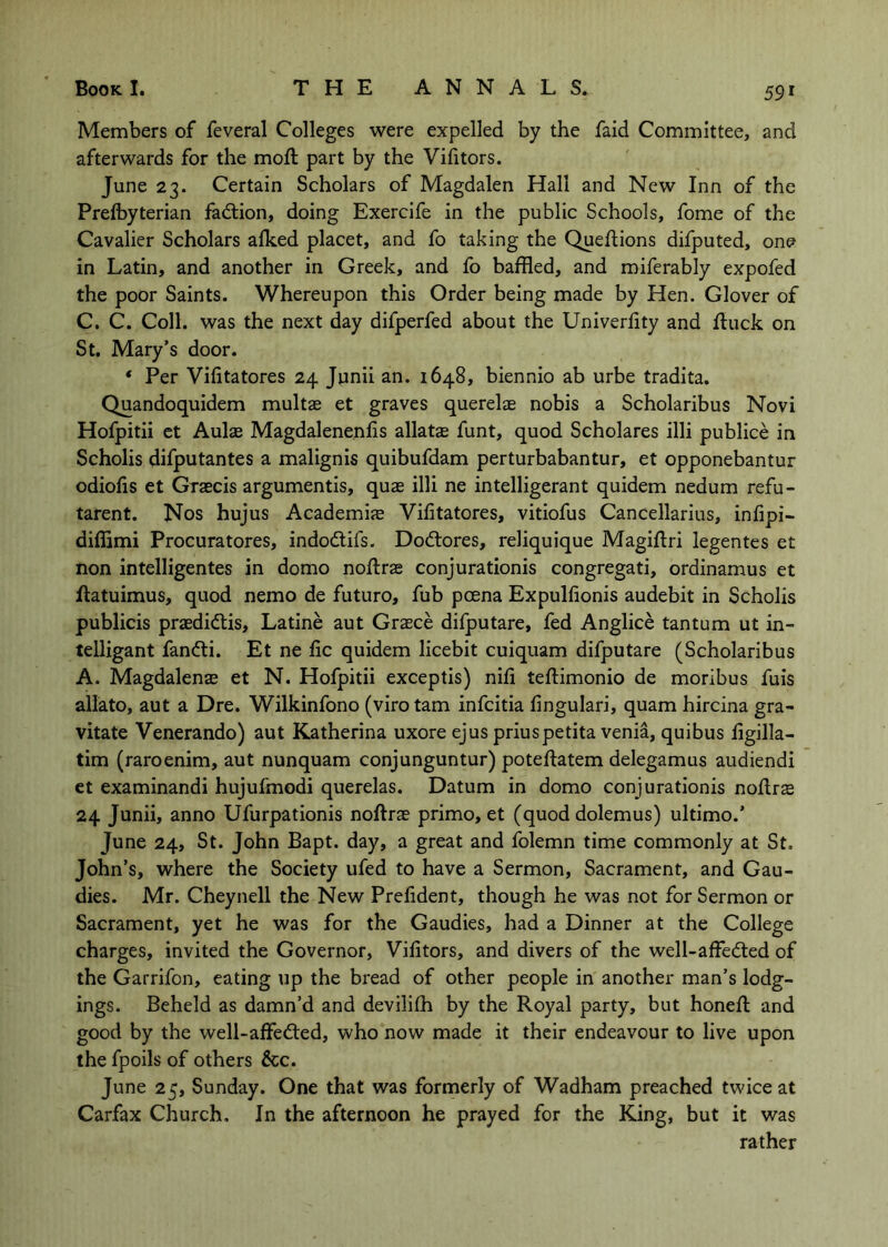Members of feveral Colleges were expelled by the faid Committee, and afterwards for the moft part by the Vifitors. June 23. Certain Scholars of Magdalen Hall and New Inn of the Prelbyterian fadtion, doing Exercife in the public Schools, fome of the Cavalier Scholars alked placet, and fo taking the Queflions difputed, one in Latin, and another in Greek, and fo baffled, and miferably expofed the poor Saints. Whereupon this Order being made by Hen. Glover of C. C. Coll, was the next day difperfed about the Univerlity and ftuck on St. Mary’s door. * Per Vifitatores 24 Junii an. 1648, biennio ab urbe tradita. Quandoquidem multas et graves querelae nobis a Scholaribus Novi Hofpitii ct Aulae Magdalenenlis allatae funt, quod Scholares illi publice in Scholis difputantes a malignis quibufdam perturbabantur, et opponebantur odiofis et Gxaecis argumentis, quae illi ne intelligerant quidem nedum refu- tarent. Nos hujus Academije Vifitatores, vitiofus Cancellarius, infipi- diffimi Procuratores, indodtifs. Dodtores, reliquique Magiftri legentes et non intelligentes in domo noftrae conjurationis congregati, ordinamus et Ilatuimus, quod nemo de future, fub pcena Expulfionis audebit in Scholis publicis praedidtis, Latine aut Grasce difputare, fed Anglice tantum ut in- telligant fandli. Et ne fic quidem licebit cuiquam difputare (Scholaribus A. Magdalenae et N. Hofpitii exceptis) nifi teftimonio de moribus fuis allato, aut a Dre. Wilkinfono (viro tarn infeitia fingulari, quam hircina gra- vitate Venerando) aut Katherina uxore ejus priuspetita venia, quibus figilla- tim (raroenim, aut nunquam conjunguntur) poteftatem delegamus audiendi et examinandi hujufmodi querelas. Datum in domo conjurationis noflrs 24 Junii, anno Ufurpationis noftrse primo, et (quod dolemus) ultimo.’ June 24, St. John Bapt. day, a great and folemn time commonly at St. John’s, where the Society ufed to have a Sermon, Sacrament, and Gau- dies. Mr. Cheynell the New Prefident, though he was not for Sermon or Sacrament, yet he was for the Gaudies, had a Dinner at the College charges, invited the Governor, Vifitors, and divers of the well-affedted of the Garrifon, eating up the bread of other people in another man’s lodg- ings. Beheld as damn’d and devilifh by the Royal party, but honefl and good by the well-affedted, who now made it their endeavour to live upon the fpoils of others &c. June 25, Sunday. One that was formerly of Wadham preached twice at Carfax Church, In the afternoon he prayed for the King, but it was rather