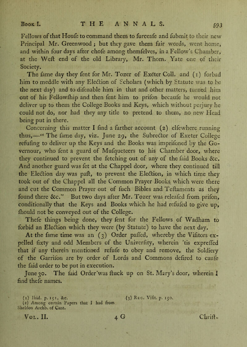 Fellows of that Houfe to command them to furceafe and fubmit to their new Principal Mr. Greenwood j but they gave them fair words, went home, and within four days after chofe among themfelves, in a Fellow’s Chamber, at the Weft end of the old Library, Mr. Thom. Yate one of their Society. The fame day they fent for Mr. Tozer of Exdter Coll, and (i) forbad him to meddle with any Eledtion of Scholars (which by Statute w’as to be the next day) and to difenable him in that and other matters, turned him out of his Fellowfhip and then fent him to prifon becaufe he would not deliver up to them the College Books and Keys, which without perjury he could not do, nor had they any title to pretend to them, no new Head being put in there. Concerning this matter I find a farther account (2) elfewhere running thus,—“ The fame day, viz. June 29, the Subredlor of Exeter College refuting to deliver up the Keys and the Books was imprifoned by the Go- vernour, who fent a guard of Mufqueteers to his Chamber door, where they continued to prevent the fetching out of any of the faid Books &c. And another guard was fet at the Chappel door, where they continued till the Eledlion day was paft, to prevent the Eledtion, in which time they took out of the Chappel all the Common Prayer Books_ which were there and cut the Common Prayer out of fuch Bibles and Teftaments as they found there &c.’ But two days after Mr. Tozer was releafed from prifon, conditionally that the Keys and Books which he had refufed to give up, ftiould not be conveyed out of the College. Thefe things being done, they fent for the Fellows of Wadham to forbid an Eledlion which they were (by Statute) to have the next day. At the fame time was an (3) Order pafted, whereby the Vifttors ex- pelled lixty and odd Members of the Univerhty, wherein ’tis expreffed that if any therein mentioned refufe to obey and remove, the Soldiery of the Garrifon are by order of Lords and Commons delired to caufe the faid order to be put in execution. June 30. The faid Order‘was ftuck up on St. Mary’s door, wherein I find thefe names. (1) Ibid. p. 15T, &c. (3) Reg. Vifit. p. 150. (2) Among certain Papers that I had from Sheldon Archb. of Cant. VoL. II. 4 G Chrift-