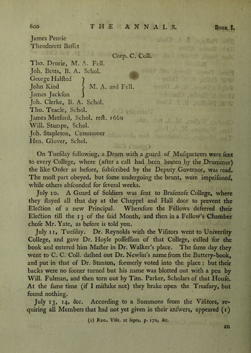 James Penrie Theodorett Baflct Corp. C. Coll. Tho. Drurie, M. A. Fell. Job. Betts, B. A. Schol. George Halfted John Kind James Jackfon Job. Clerke, B. A. Scbol. Tho. Teacle, Schol. James Metford, Schol. reft. 1660 . • - Will. Stampe, Schol. Joh. Stapleton, Commoner Hen. Glover, Schol. ) . On Tuefday follo.wing, a Drum with a guard of Mufqueteers were fent to every College, where (after a call had been beaten by the Drummer) the like Order as before, fubfcribed by the Deputy Governor, was read. The moft part obeyed, but fome undergoing the brunt, were imprifoned, while others abfconded for feveral weeks. July 10. A Guard of Soldiers was fent to Brafenofe College, where they ftayed all that day at the Chappel and Hall door to prevent the Eledlion of a new Principal. Wherefore the Fellows deferred their Eledlion till the 13 of the faid Month, and then in a Fellow’s Chamber chofe Mr. Yate, as before is told you. July II, Tuefday. Dr. Reynolds with the Vifitors went to Univerfity College, and gave Dr. Hoyle pofteflion of that College, called for the book and entered him Mafter in Dr. Walker’s place. The fame day they went to C. C. Coll, dafhed out Dr. Newlin’s name from the Buttery-book, and put in that of Dr. Stanton, formerly voted into the place : but their backs were no fooner turned but his name was blotted out with a pen by Will. Fulman, and then torn out by Tim. Parker, Scholars of that Houfe. At the fame time (if I miftake not) they brake open the Treafury, but found nothing. July 13, 14, 6cc. According to a Summons from the Vifitors, re- quiring all Members that had not yet given in their anfwers, appeared (i) (i) Reg. Vifit. ut fupra, p. 170, &c. I M. A. and Fell. an