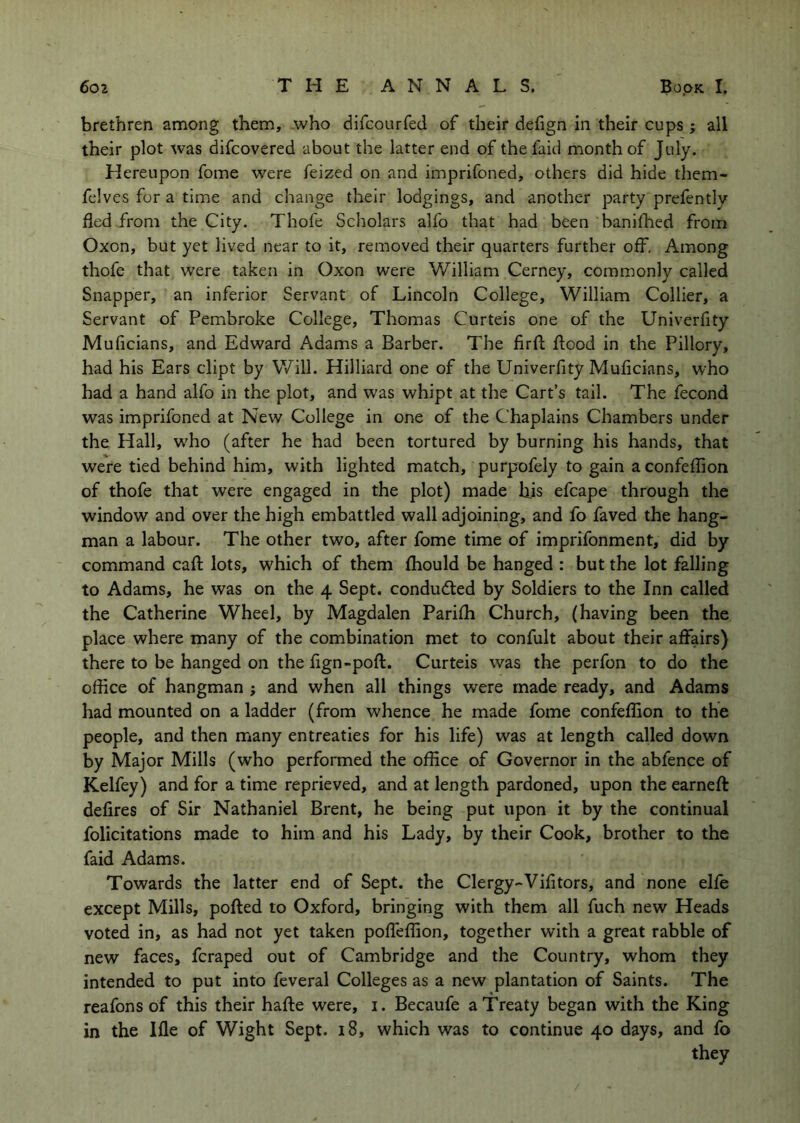 brethren among them, who difcourfed of their defign in their cups ; all their plot was difcovered about the latter end of thefaid month of July. Hereupon fome were feized on and imprifoned, others did hide them- felves for a time and change their lodgings, and another party prefently fled from the City. Thofe Scholars alfo that bad been banifhed from Oxon, but yet lived near to it, removed their quarters further off. Among thofe that were taken in Oxon were William Cerney, commonly called Snapper, an inferior Servant of Lincoln College, William Collier, a Servant of Pembroke College, Thomas Curteis one of the Univerfity Muficians, and Edward Adams a Barber. The firfl flood in the Pillory, had his Ears dipt by Will. Hilliard one of the Univerfity Muficians, who had a hand alfo in the plot, and was whipt at the Cart’s tall. The fecond was imprifoned at New College in one of the Chaplains Chambers under the Hall, wEo (after he had been tortured by burning his hands, that were tied behind him, with lighted match, purpofely to gain aconfeflion of thofe that were engaged in the plot) made liis efcape through the window and over the high embattled wall adjoining, and fo faved the hang- man a labour. The other two, after fome time of imprifonment, did by command cafl lots, which of them fhould be hanged : but the lot falling to Adams, he was on the 4 Sept, conducted by Soldiers to the Inn called the Catherine Wheel, by Magdalen Parifh Church, (having been the place where many of the combination met to confult about their affairs) there to be hanged on the fign-poft. Curteis was the perfon to do the office of hangman ; and when all things were made ready, and Adams had mounted on a ladder (from whence he made fome confeffion to the people, and then many entreaties for his life) was at length called down by Major Mills (who performed the office of Governor in the abfence of Kelfey) and for a time reprieved, and at length pardoned, upon the earneft defires of Sir Nathaniel Brent, he being put upon it by the continual folicitations made to him and his Lady, by their Cook, brother to the faid Adams. Towards the latter end of Sept, the Clergy-Vifitors, and none elfe except Mills, polled to Oxford, bringing with them all fuch new Heads voted in, as had not yet taken poffeffion, together with a great rabble of new faces, fcraped out of Cambridge and the Country, whom they intended to put into feveral Colleges as a new plantation of Saints. The reafons of this their hafle were, i. Becaufe a Treaty began with the King in the Ifle of Wight Sept. 18, which was to continue 40 days, and fo they