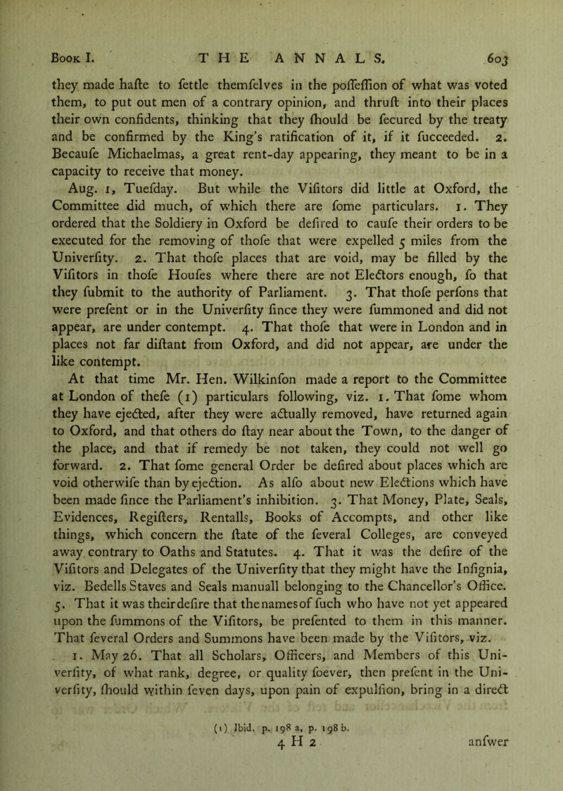 they made hafte to fettle themfelves In the poffelhon of what was voted them, to put out men of a contrary opinion, and thruft into their places their own confidents, thinking that they fhould be fecured by the treaty and be confirmed by the King’s ratification of it, if it fucceeded, 2. Becaufe Michaelmas, a great rent-day appearing, they meant to be in a capacity to receive that money. Aug. I, Tuefday. But while the Vifitors did little at Oxford, the Committee did much, of which there are fome particulars, i. They ordered that the Soldiery in Oxford be defired to caufe their orders to be executed for the removing of thofe that were expelled 5 miles from the Univerfity. 2. That thofe places that are void, may be filled by the Vifitors in thofe Houfes where there are not Electors enough, fo that they fubmit to the authority of Parliament. 3. That thofe perfons that were prefent or in the Univerfity fince they were fummoned and did not appear, are under contempt. 4. That thofe that were in London and in places not far diftant from Oxford, and did not appear, are under the like contempt. At that time Mr. Hen. Wilkinfon made a report to the Committee at London of thefe (i) particulars following, viz. i.That fome whom they have ejedled, after they were actually removed, have returned again to Oxford, and that others do ftay near about the Town, to the danger of the place, and that if remedy be not taken, they could not well go forward. 2. That fome general Order be defired about places which are void othervvife than byejedlion. As alfo about new Elecftions which have been made fince the Parliament’s inhibition. 3. That Money, Plate, Seals, Evidences, Regifters, Rentalls, Books of Accompts, and other like things, which concern the Rate of the feveral Colleges, are conveyed away contrary to Oaths and Statutes. 4. That it was the defire of the Vifitors and Delegates of the Univerfity that they might have the Infignia, viz. Bedells Staves and Seals manuall belonging to the Chancellor’s Office. 5. That it was their defire that the names of fuch who have not yet appeared upon the fiimmons of the Vifitors, be prefented to them in this manner. That feveral Orders and Summons have been made by the Vifitors, viz. I. May 26. That all Scholars, Officers, and Members of this Uni- verfity, of what rank, degree, or quality foever, then prefent in the Uni- verfity, fhould within feven days, upon pain of expulfion, bring in a dired: (1) Ibid. p. 198 a, p. ig8b. 4 H 2 anfwer