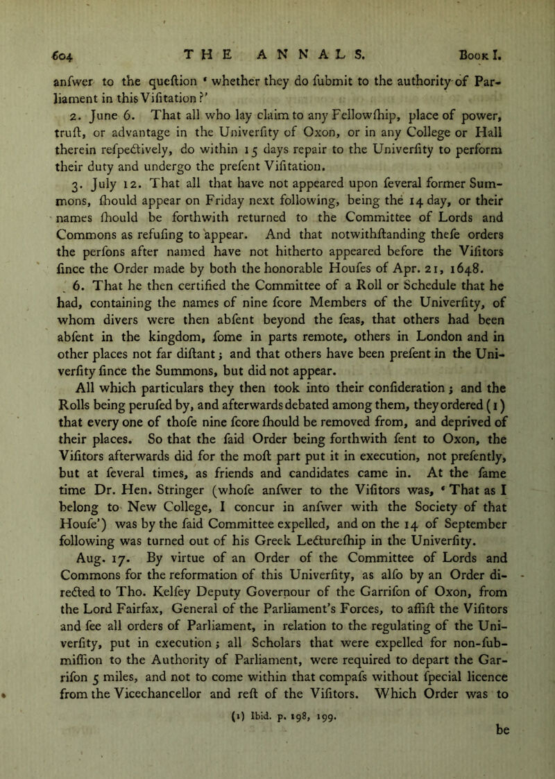 anfwer to the queftion * whether they do fubmit to the authority-of Par- liament in thisVifitation ?’ 2. June 6. That all who lay claim to any Fellowlhip, place of power, truft, or advantage in the Univerfity of Oxon, or in any College or Hall therein refpedtively, do within 15 days repair to the Univerfity to perform their duty and undergo the prefent Vifitation. 3. July 12. That all that have not appeared upon feveral former Sum- mons, fhould appear on Friday next following, being the 14 day, or their names fhould be forthwith returned to the Committee of Lords and Commons as refufing to appear. And that notwithftanding thefe orders the perfons after named have not hitherto appeared before the Vifitors fince the Order made by both the honorable Houfes of Apr. 21, 1648. 6. That he then certified the Committee of a Roll or Schedule that he had, containing the names of nine fcore Members of the Univerfity, of whom divers were then abfent beyond the feas, that others had been abfent in the kingdom, fome in parts remote, others in London and in other places not far diftant; and that others have been prefent in the Uni- verfity fince the Summons, but did not appear. All which particulars they then took into their confideration ; and the Rolls being perufed by, and afterwards debated among them, they ordered (i) that every one of thofe nine fcore fhould be removed from, and deprived of their places. So that the faid Order being forthwith fent to Oxon, the Vifitors afterwards did for the moft part put it in execution, not prefently, but at feveral times, as friends and candidates came in. At the fame time Dr. Hen. Stringer (whofe anfwer to the Vifitors was, * That as I belong to- New College, I concur in anfwer with the Society of that Houfe’) was by the faid Committee expelled, and on the 14 of September following was turned out of his Greek Ledturefhip in the Univerfity. Aug. 17. By virtue of an Order of the Committee of Lords and Commons for the reformation of this Univerfity, as alfo by an Order di- rected to Tho. Kelfey Deputy Governour of the Garrifon of Oxon, from the Lord Fairfax, General of the Parliament’s Forces, to affift the Vifitors and fee all orders of Parliament, in relation to the regulating of the Uni- verfity, put in execution j all Scholars that were expelled for non-fub- milTion to the Authority of Parliament, were required to depart the Gar- rifon 5 miles, and not to come within that compafs without fpecial licence • from the Vicechancellor and reft of the Vifitors. Which Order was to (1) Ibid. p. 198, 199. be