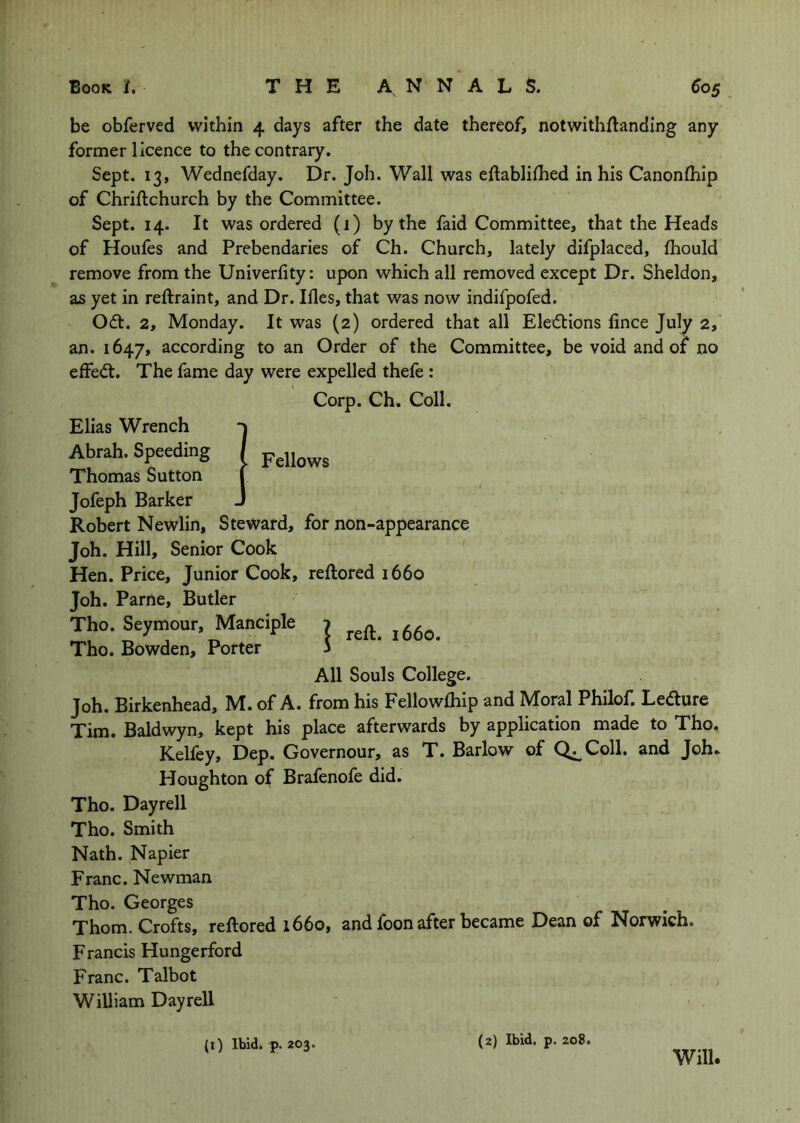 be obferved within 4 days after the date thereof, notwithflanding any former licence to the contrary. Sept. 13, Wednefday. Dr. Joh. Wall was eftablilhed in his Canonlhip of Chriftchurch by the Committee. Sept. 14. It was ordered (i) by the faid Committee, that the Heads of Houfes and Prebendaries of Ch. Church, lately difplaced, fhould remove from the Univerfity: upon which all removed except Dr. Sheldon, as yet in reftraint, and Dr. Ifles, that was now indifpofed. Odl. 2, Monday. It was (2) ordered that all Elections lince July 2, an. 1647, according to an Order of the Committee, be void and of no effedl. The fame day were expelled thefe : Corp. Ch. Coll. Elias Wrench Abrah. Speeding / Thomas Sutton Jofeph Barker Robert Newlin, Steward, for non-appearance Joh. Hill, Senior Cook Hen. Price, Junior Cook, reftored 1660 Joh. Parne, Butler Tho. Seymour, Manciple Tho. Bowden, Porter I reft. 1660. All Souls College. Joh. Birkenhead, M. of A. from his Fellowlhip and Moral Philof. Ledure Tim. Baldwyn, kept his place afterwards by application made to Tho. Kelfey, Dep. Governour, as T. Barlow of Q^Coll. and Joh. Houghton of Brafenofe did. Tho. Dayrell Tho. Smith Nath. Napier Franc. Newman Tho. Georges Thom. Crofts, reftored 1660, and foon after became Dean of Norwich. Francis Hungerford Franc. Talbot William Dayrell (i) Ibidi p. 203, (2) Ibid, p. 208. Will.