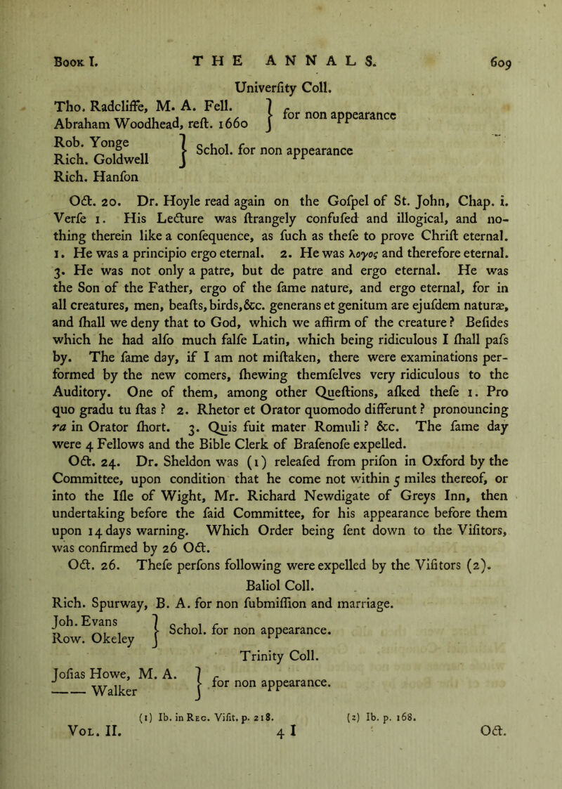 Univerfity Coll. Tho. Radcliffe, M. A. Fell. Abraham Woodhead, reft. 1660 Rob. Yonge | . , , . I for non appearance I Schol. for non appearance Rich. Hanfon Odt. 20. Dr. Hoyle read again on the Gofpel of St. John, Chap. i. Verfe i. His Ledlure was ftrangely confufed and illogical, and no- thing therein like a confequence, as fuch as thefe to prove Chrift eternal. 1. He was a principio ergo eternal. 2. He was Koyos and therefore eternal. 3. He was not only a patre, but de patre and ergo eternal. He was the Son of the Father, ergo of the fame nature, and ergo eternal, for in all creatures, men, beafts, birds,&c. generans et genitum are ejufdem naturse, and (hall we deny that to God, which we affirm of the creature ? Befides which he had alfo much falfe Latin, which being ridiculous I ftiall pafs by. The fame day, if I am not miftaken, there were examinations per- formed by the new comers, (hewing themfelves very ridiculous to the Auditory. One of them, among other Queftions, alked thefe i. Pro quo gradu tu ftas 2. Rhetor et Orator quomodo differunt ? pronouncing ra in Orator ftiort. 3. Quis fuit mater Romuli I See. The fame day were 4 Fellows and the Bible Clerk of Brafenofe expelled. Odt. 24. Dr. Sheldon was (i) releafed from prifon in Oxford by the Committee, upon condition that he come not within 5 miles thereof, or into the Ifle of Wight, Mr. Richard Newdigate of Greys Inn, then undertaking before the faid Committee, for his appearance before them upon 14 days warning. Which Order being fent down to the Vifitors, was confirmed by 26 0<ft. Odl. 26. Thefe perfons following were expelled by the Vifitors (2). Baliol Coll. Rich. Spurway, B. A. for non fubmiffion and marriage. Schol. for non appearance Schol. for non appearance. (I) Ib. in Reg. Vifit. p. 218. (z) Ib. p. 168. VoL. II. oa.