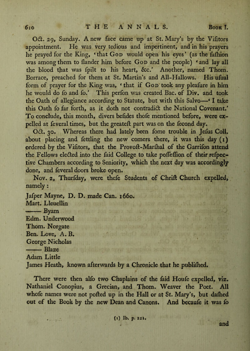 Od:. 29, Sunday. A new face came up at St. Mary’s by the Vifitors appointment. He was very tedious and impertinent, and in his prayers he prayed for the King, <that God would open his eyes’ (as the falhion was among them to Hander him before God and the people) ‘and lay all the blood tjiat was fpilt to his heart, See.’ Another, named Thom. Borrace, preached for them at St. Martin’s and All-Hallows. His ufual form of prayer for the King was, ‘ that if God'took any pleafure in him he would do fo and fo.’ This perfon was created Bac. of Div. and took the Oath of allegiance according to Statute, but with this Salvo—* I take this Oath fo far forth, as it doth not contradid the National Covenant.’ To conclude, this month, divers belides thofe mentioned before, were ex- pelled at feveral times, but the greateft part was on the fecond day. Od. 30. Whereas there had lately been fome trouble in Jefus Coll, about placing and fettling the new comers there, it was this day (i) ordered by the Vifitors, that the Provoft-Marfiial of the Garrifon attend the Fellows eleded into the faid College to take polTeflion of their refpec- tive Chambers according to Seniority, which the next day was accordingly done, and feveral doors broke open. Nov. 2, Thurfday, were thefe Students of Chrift Church expelled, namely: Jafper Mayne, D. D. made Can. i66o. Mart. Lleuellin ' Byam Edm. Underwood Thom. Norgate Ben. Love, A. B. George Nicholas Blaze Adam Little James Heath, known afterwards by a Chronicle that he publilhed. There were then alfo two Chaplains of the faid Houfe expelled, viz. Nathaniel Conopius, a Grecian, and Thom. Weaver the Poet. All whofe names were not polled up in the Hall or at St. Mary’s, but dalhed out of the Book by the new Dean and Canons. And becaufe it was fo (i) Ib. p. 221. and