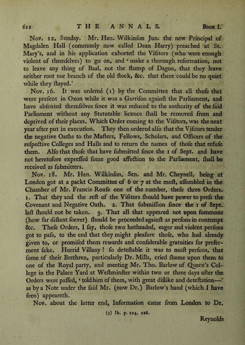 Nov. 12, Sunday. Mr. Hen. Wilkinfon Jun. the new Principal of Magdalen Hall (commonly now called Dean Harry) preached at St. Mary’s, and in his application exhorted the Vifitors (who were enough violent of themfelves) to go on, and ‘ make a thorough reformation, not to leave any thing of Baal, not the flump of Dagon, that they leave neither root nor branch of the old flock, &c. that there could be no quiet while they flayed.’ Nov. 16. It was ordered (i) by the Committee that all thofe that were prefent in Oxon while it was a Garrifon againfl the Parliament, and have abfented themfelves fince it was reduced to the authority of the faid Parliament without any Statutable licence fhall be removed from and deprived of their places. Which Order coming to the Vifitors, was the next year after put in execution. They then ordered alfo that the Vifitors tender the negative Oaths to the Matters, Fellows, Scholars, and Officers of the refpedlive Colleges and Halls and to return the names of thofe that refufe them. Alfo that thofe that have fubmitted fince the i of Sept, and have not heretofore exprefled fome good affedion to the Parliament, fhall be received as fubmitters. Nov. i8. Mr. Hen. Wilkinfon, Sen. and Mr. Cheynell, being at London got at a packt Committee of 6 or 7 at the mofl, affembled in the Chamber of Mr. Francis Roufe one of the number, thefe three Orders. 1. That they and the rett of the Vifitors fhould have power to prefs the Covenant and Negative Oath. 2. That fubmiflion fince the i of Sept, latt fhould not be taken. 3. That all that appeared not upon fummons (how far dittant foever) fhould be proceeded againfl as perfons in contempt &c. Thefe Orders, I fay, thofe two hotheaded, eager and violent perfons got to pafs, to the end that they might pleafure thofe, who had already given to, or promifed them rewards and confiderable gratuities for prefer- ment fake. Horrid Villany ! fo detettable it was to mofl perfons, that fome of their Brethren, particularly Dr. Mills, cried fhame upon them to one of the Royal party, and meeting Mr. Tho. Barlow of Queen’s Col- lege in the Palace Yard at Wettminfter within two or three days after the Orders were patted, * told him of them, with great diflike and deteflation—’ as by a Note under the faid Mr. (now Dr.) Barlow’s hand (which I have feen) appeareth. Nov. about the latter end. Information came from London to Dr. (3) Ib. p. 224, 226. Reynolds