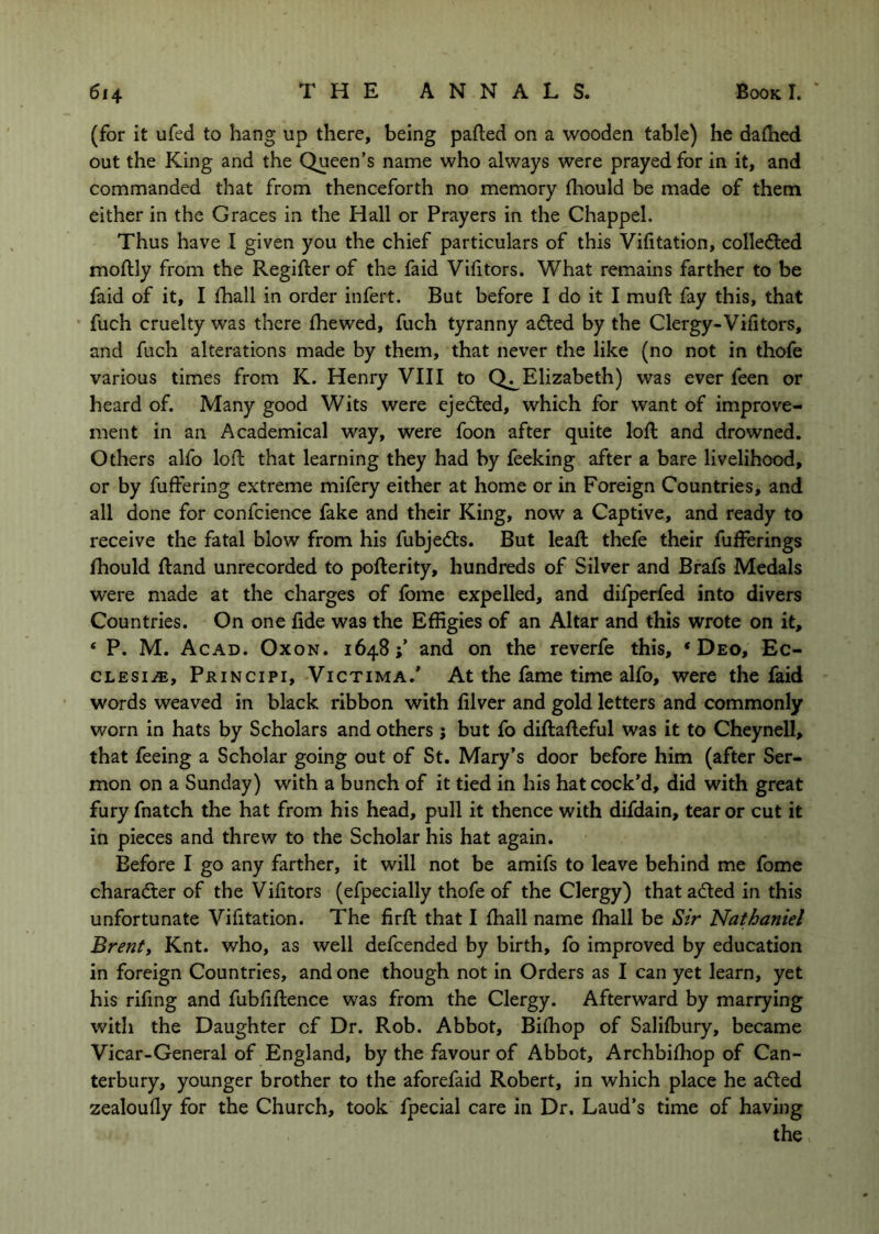 (for it ufed to hang up there, being parted on a wooden table) he dartied out the King and the Queen’s name who always were prayed for in it, and commanded that from thenceforth no memory fhould be made of them either in the Graces in the Hall or Prayers in the Chappel. Thus have I given you the chief particulars of this Vifitation, colledled mortly from the Regirter of the faid Virttors. What remains farther to be faid of it, I fhall in order infert. But before I do it I muft fay this, that ' fuch cruelty was there fhewed, fuch tyranny adted by the Clergy-Virttors, and fuch alterations made by them, that never the like (no not in thofe various times from K. Henry VIII to Elizabeth) was ever feen or heard of. Many good Wits were ejedted, which for want of improve- ment in an Academical way, were foon after quite loft and drowned. Others alfo loft that learning they had by feeking after a bare livelihood, or by fuftering extreme mifery either at home or in Foreign Countries, and all done for confcience fake and their King, now a Captive, and ready to receive the fatal blow from his fubjedts. But leart; thefe their fufferings rtiould ftand unrecorded to pofterity, hundreds of Silver and Brafs Medals were made at the charges of fome expelled, and dilperfed into divers Countries. On one rtde was the Effigies of an Altar and this wrote on it, ‘ P. M. Acad. Oxon. 1648;’ and on the reverfe this, ‘Deo, Ec- CLESiiE, Principi, Victima.' At the fame time alfo, were the faid words weaved in black ribbon with filver and gold letters and commonly worn in hats by Scholars and others j but fo diftafteful was it to Cheynell, that feeing a Scholar going out of St. Mary’s door before him (after Ser- mon on a Sunday) with a bunch of it tied in his hat cock’d, did with great fury fnatch the hat from his head, pull it thence with difdain, tear or cut it in pieces and threw to the Scholar his hat again. Before I go any farther, it will not be amifs to leave behind me fome character of the Virttors (efpecially thofe of the Clergy) thatadled in this unfortunate Vifitation. The firft that I fliall name fhall be Sir Nathaniel Brentt Knt. who, as well defcended by birth, fo improved by education in foreign Countries, and one though not in Orders as I can yet learn, yet his rifing and fubrtftence was from the Clergy. Afterward by marrying with the Daughter cf Dr. Rob. Abbot, Birtiop of Salilbury, became Vicar-General of England, by the favour of Abbot, Archbirtiop of Can- terbury, younger brother to the aforefaid Robert, in which place he aded zealoufly for the Church, took fpecial care in Dr. Laud’s time of having the