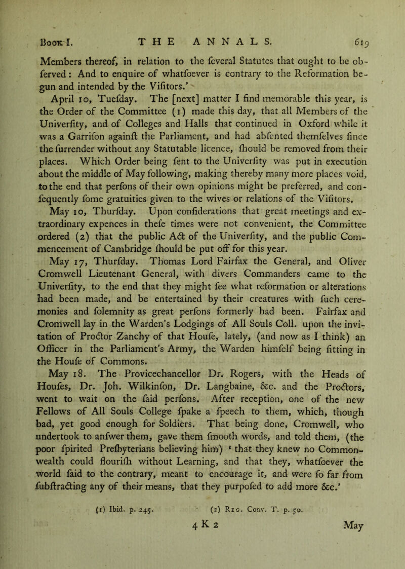 Members thereof, in relation to the feveral Statutes that ought to be ob- ferved: And to enquire of whatfoever is contrary to the Reformation be- gun and intended by the Vifitors.' April 10, Tuefday. The [next] matter I find memorable this year, is the Order of the Committee (i) made this day, that all Members of the Univerfity, and of Colleges and Halls that continued in Oxford while it was a Garrifon againfi; the Parliament, and had abfented themfelves fince the furrender without any Statutable licence, fhould be removed from their places. Which Order being fent to the Univerfity was put in execution about the middle of May following, making thereby many more places void, to the end that perfons of their own opinions might be preferred, and con- fequently fome gratuities given to the wives or relations of the Vifitors. May 10, Thurfday. Upon confiderations that great meetings and ex- traordinary expences in thefe times were not convenient, the Committee ordered (2) that the public A6t of the Univerfity, and the public Com- mencement of Cambridge fhould be put off for this year. May 17, Thurfday. Thomas Lord Fairfax the General, and Oliver Cromwell Lieutenant General, with divers Commanders came to the Univerfity, to the end that they might fee what reformation or alterations had been made, and be entertained by their creatures with fuch cere- monies and folemnity as great perfons formerly had been. Fairfax and Cromwell lay in the Warden’s Lodgings of All Souls Coll, upon the invi- tation of Proftor Zanchy of that Houfe, lately, (and now as I think) an Officer in the Parliament’s Army, the Warden himfelf being fitting in the Houfe of Commons. May 18. The Provicechancellor Dr. Rogers, with the Heads of Houfes, Dr. Joh. Wilkinfon, Dr. Langbaine, 5cc. and the Prodtors, went to wait on the faid perfons. After reception, one of the new Fellows of All Souls College fpake a fpeech to them, which, though bad, yet good enough for Soldiers. That being done, Cromwell, who undertook to anfwer them, gave them fmooth words, and told them, (the poor fpirited Prefbyterians believing him) * that they knew no Common- wealth could flourifh without Learning, and that they, whatfoever the world faid to the contrary, meant to encourage it, and were fo far from fiibftradting any of their means, that they purpofed to add more &c.* (i) Ibid. p. 245. (2) Reg. Conv. T. p. 50. 4 K 2 •May