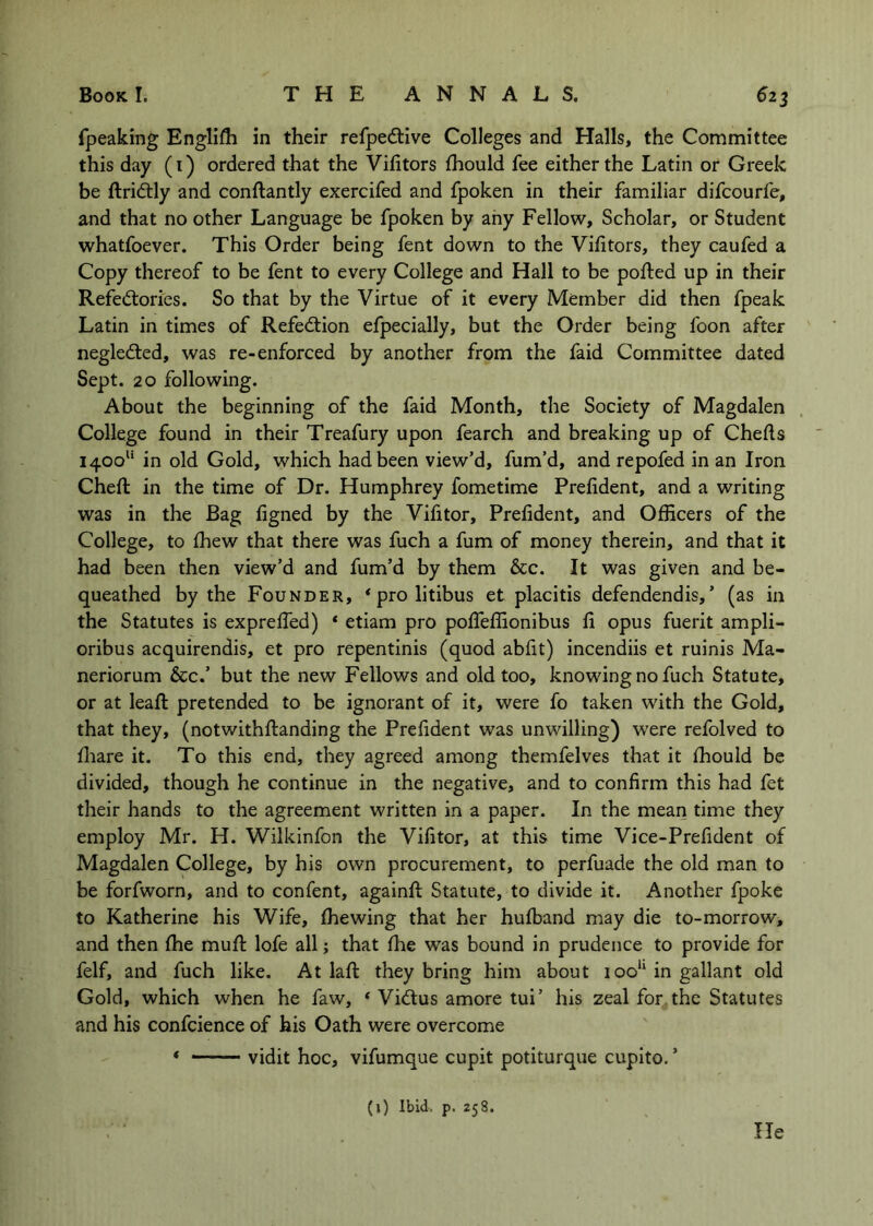 fpeaking Englifli in their refpedtive Colleges and Halls, the Committee this day (i) ordered that the Vilitors fhould fee either the Latin or Greek be ftridtly and conftantly exercifed and fpoken in their familiar difcourfe, and that no other Language be fpoken by any Fellow, Scholar, or Student whatfoever. This Order being fent down to the Vifitors, they caufed a Copy thereof to be fent to every College and Hall to be ported up in their Refe(5tories. So that by the Virtue of it every Member did then fpeak Latin in times of Refedtion efpecially, but the Order being foon after negledted, was re-enforced by another from the faid Committee dated Sept. 20 following. About the beginning of the faid Month, the Society of Magdalen College found in their Treafury upon fearch and breaking up of Cherts 1400” in old Gold, which had been view’d, fum’d, and repofed in an Iron Chert in the time of Dr. Humphrey fometime Prefident, and a writing was in the Bag figned by the Vifitor, Prefident, and Officers of the College, to fhew that there was fuch a fum of money therein, and that it had been then view’d and fum’d by them &c. It was given and be- queathed by the Founder, ‘prolitibus et placitis defendendis,’ (as in the Statutes is exprefied) ‘ etiam pro polfeffionibus fi opus fuerit ampli- oribus acquirendis, et pro repentinis (quod abfit) incendiis et ruinis Ma- neriorum &c.’ but the new Fellows and old too, knowing no fuch Statute, or at leart pretended to be ignorant of it, were fo taken with the Gold, that they, (notwithrtanding the Prefident was unwilling) were refolved to rtiare it. To this end, they agreed among themfelves that it fhould be divided, though he continue in the negative, and to confirm this had fet their hands to the agreement written in a paper. In the mean time they employ Mr. H. Wilkinfon the Vifitor, at this time Vice-Prefident of Magdalen College, by his own procurement, to perfuade the old man to be forfworn, and to confent, againrt Statute, to divide it. Another fpoke to Katherine his Wife, (hewing that her hufband may die to-morrow, and then fhe murt lofe all; that fhe was bound in prudence to provide for felf, and fuch like. At lart they bring him about ioo‘‘ in gallant old Gold, which when he faw, ‘ Vidus amore tui’ his zeal for the Statutes and his confcience of his Oath were overcome * vidit hoc, vifumque cupit potiturque cupito. ’ (1) Ibid. p. 258. He