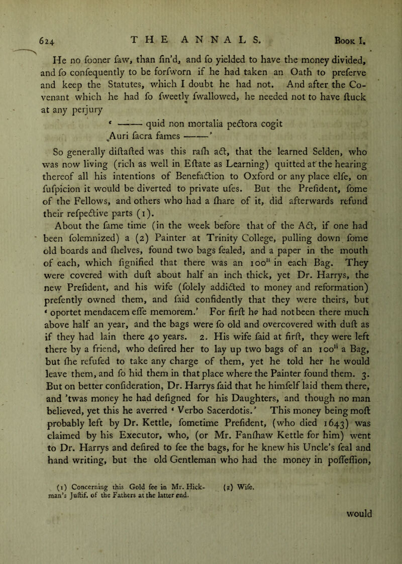 He no fooner faw, than fin’d, and fo yielded to have the money divided, and fo confequently to be forfvVorn if he had taken an Oath to preferve and keep the Statutes, which I doubt he had not. And after the Co- venant which he had fo fweetly fwallowed, he needed not to have fluck at any perjury ‘ ^— quid non mortalla pedlora cogit ^Auri facra fames ’ So generally diftafted was this rafii adl, that the learned Selden, who was now living (rich as well in Efiiate as Learning) quitted at'the hearing thereof all his intentions of Benefadtion to Oxford or any place elfe, on fufpicion it would be diverted to private ufes. But the Prefident, fome of the Fellows, and others who had a fliare of it, did afterwards refund their refpedlive parts (i). About the fame time (in the week before that of the Adt, If one had been folemnized) a (2) Painter at Trinity College, pulling down fome old boards and fiielves, found two bags fealed, and a paper in the mouth of each, which fignified that there was an 100“ in each Bag. They were covered with duft; about half an inch thick, yet Dr. Harrys, the new Prefident, and his wife (folely addidled to money and reformation) prefently owned them, and faid confidently that they were theirs, but ‘ oportet mendacemelfe memorem.’ For firfi: he had not been there much above half an year, and the bags were fo old and overcovered with duft: as if they had lain there 40 years. 2. His wife faid at firft, they were left there by a friend, who defired her to lay up two bags of an 100“ a Bag, but file refufed to take any charge of them, yet he told her he would leave them, and fo hid them in that place where the Painter found them. 3. But on better confideration, Dr. Harrys faid that he himfelf laid them there, and ’twas money he had defigned for his Daughters, and though no man believed, yet this he averred ‘ Verbo Sacerdotis.’ This money being moft; probably left by Dr. Kettle, fometime Prefident, (who died 1643) was claimed by his Executor, who, (or Mr. Fanftiaw Kettle for him) went to Dr. Harrys and defired to fee the bags, for he knew his Uncle’s feal and hand writing, but the old Gentleman who had the money in polfeflion, (i) Concerning this Gold fee in Mr. Hick- (z) Wife, man’s Juftif. of the Fathers at the latter end. would