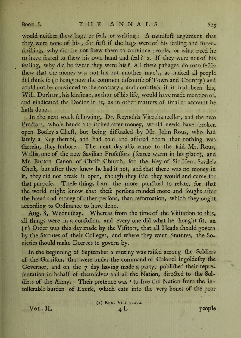 would neither diew bag, or feal, or writing : A manifeft argument that they were none of his; for firft if the bags were of his fealing and fuper- fcribing, why did he not fhew them to convince people, or what need he to have feared to fliew his own hand and feal ? 2. If they were not of his fealing, why did he fwear they were his ? All thefe paffages do manifeftly fhew that the money was not his but another man’s, as indeed all people did think fo (it being now the common difcourfe of Town and Country) and could not be convinced to the contrary ; and doubtlefs if it had been his. Will. Durham, his kinfman, author of his life, would have made mention of, and vindicated the DodLor in it, as in other matters of fmaller account he hath done. In the next week following, Dr. Reynolds Vicechancellor, and the two Prodtors, whofe hands alfo itched after money, would needs have broken open Bodley’s Cheft, but being difluaded by Mr. John Rous, who had lately a Key thereof, and had told and aflured them that nothing was therein, they forbore. The next day alfo came to the faid Mr, Rous, Wallis, one of the new Savilian Profeffors (fcarce warm in his place), and Mr. Button Canon of Chrift Church, for the Key of Sir Plen. Savile’s Cheft, but after they knew he had it not, and that there was no money in it, they did not break it open, though they faid they would and came for that purpofe. Thefe things I am the more pundtual to relate, for that the world might know that thefe perfons minded more and fought after the bread and money of other perfons, than reformation, which they ought according to Ordinance to have done. Aug. 8, Wednefday. Whereas from the time of the Vifitatlon to this, all things were in a confufion, and every one did what he thought fit, an (i) Order was this day made by the Vifitors, that all Heads Ihould govern by the Statutes of their Colleges, and where they want Statutes, the So- cieties fhould make Decrees to govern by. In the beginning of September a mutiny was raifed among the Soldiers of the Garrifon, that were under the command of Colonel Ingoldefby the Governor, and on the 7 day having made a party, publilhed their repre- fentation in behalf of themfelves and all the Nation, directed to the Sol- diers of the Army. Their pretence was * to free the Nation from the in- tollerable burden of Excife, which eats into the very bones of the poor VoL. II. (i) Reg. Vifit. p. 270. 4L people