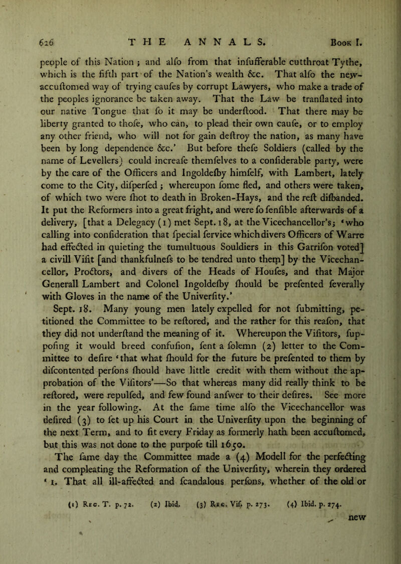 people of this Nation j and alfo from that infufferable cutthroat Tythe, which is the fiftli part of the Nation’s wealth &c. That alfo the nejv- accuftomed way of trying caufes by corrupt Lawyers, who make a trade of the peoples ignorance be taken away. That the Law be tranflated into our native Tongue that fo it may be underftood. That there may be liberty granted to thofe, who can, to plead their own caufe, or to employ any other friend, who will not for gain deftroy the nation, as many have been by long dependence &c.’ But before thefe Soldiers (called by the name of Levellers) could increafe themfelves to a confiderable party, were by the care of the Officers and Ingoldeffiy himfelf, with Lambert, lately come to the City, difperfed ; whereupon fome fled, and others were taken, of which two were fhot to death in Broken-Hays, and the reft dilbanded. It put the Reformers into a great fright, and were fo fenfible afterwards of a delivery, [that a Delegacy (i) met Sept. 18, at the Vicechancellor’s; *who calling into confideration that fpecial fervice which divers Officers of Warre had effedted in quieting the tumultuous Souldiers in this Garrifon voted] a civill Vifit [and thankfulnefs to be tendred unto them] by the Vicechan- cellor, Prodtors, and divers of the Heads of Houfes, and that Major Generali Lambert and Colonel Ingoldefl3y fhould be prefented feverally with Gloves in the name of the Univerflty.’ Sept. 18. Many young men lately expelled for not fubmitting, pe- titioned the Committee to be reftored, and the rather for this reafon, that they did not underiland the meaning of it. Whereupon the Vifitors, fup- pofmg it would breed confufion, fent a folemn (2) letter to the Com- mittee to defire ‘that what ffiould for the future be prefented to them by difcontented perfons fhould have little credit with them without the ap- probation of the Vifitors’—So that whereas many did really think to be reftored, were repulfed, and few found anfwer to their defires. See more in the year following. At the fame time alfo the Vicechancellor was defired (3) to fet up his Court in the Univerflty upon the beginning of the next Term, and to fit every f'riday as formerly hath been accuftomed, but this was not done to the purpofe till 1650. The fame day the Committee made a (4) Modell for the perfedling and compleating the Reformation of the Univerflty, wherein they ordered ‘ i. That all ill-affected and fcandalous perfons, whether of the old or (2) Jbid. (3) Rsc, Vif. p. 273. (4) Ibid. p. 274. (0 Reg. T. p. 72. new