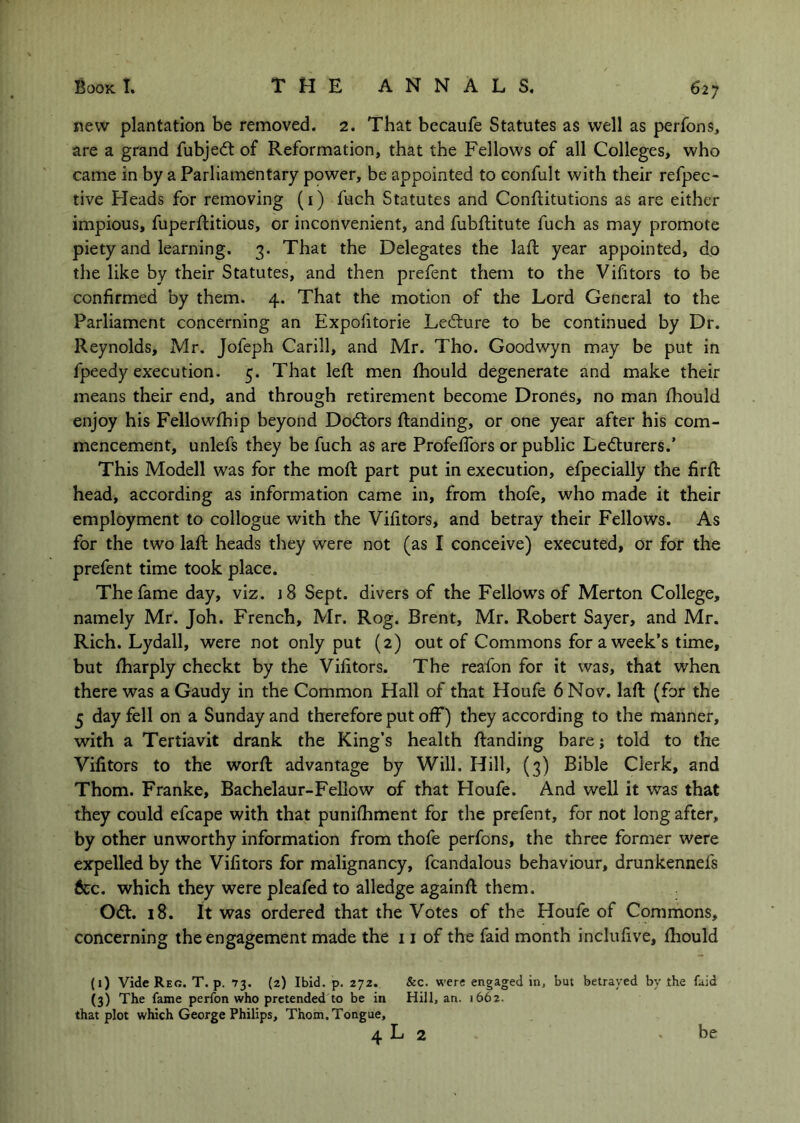 new plantation be removed. 2. That becaufe Statutes as well as perfons, are a grand fubjed: of Reformation, that the Fellows of all Colleges, who came in by a Parliamentary power, be appointed to confult with their refpec- tive Heads for removing (i) fuch Statutes and Conftitutions as are either impious, fuperftitious, or inconvenient, and fubftitute fuch as may promote piety and learning. 3. That the Delegates the laft year appointed, do the like by their Statutes, and then prefent them to the Vifitors to be confirmed by them. 4. That the motion of the Lord General to the Parliament concerning an Expofitorie Ledure to be continued by Dr. Reynolds, Mr. Jofeph Carill, and Mr. Tho. Goodwyn may be put in fpeedy execution. 5. That left men fhould degenerate and make their means their end, and through retirement become Drones, no man fhould enjoy his Fellowfhip beyond Dodors ftanding, or one year after his com- mencement, unlefs they be fuch as are Profeflbrs or public Ledurers.’ This Modell was for the moft part put in execution, efpecially the firft head, according as information came in, from thofe, who made it their employment to collogue with the Vifitors, and betray their Fellows. As for the two laft heads they were not (as I conceive) executed, or for the prefent time took place. The fame day, viz. jS Sept, divers of the Fellows of Merton College, namely Mr. Joh. French, Mr. Rog. Brent, Mr. Robert Sayer, and Mr. Rich. Lydall, were not only put (2) out of Commons for a week’s time, but fharply checkt by the Vifitors. The reafon for it was, that when there was a Gaudy in the Common Hall of that Houfe 6 Nov. laft (for the 5 day fell on a Sunday and therefore put off) they according to the manner, with a Tertiavit drank the King’s health ftanding bare j told to the Vifitors to the worft advantage by Will. Hill, (3) Bible Clerk, and Thom. Franke, Bachelaur-Fellow of that Houfe. And well it was that they could efcape with that puniftiment for the prefent, for not long after, by other unworthy information from thofe perfons, the three former were expelled by the Vifitors for malignancy, fcandalous behaviour, drunkennefs &c. which they were pleafed to alledge againft them. Od. 18. It was ordered that the Votes of the Houfe of Commons, concerning the engagement made the 11 of the faid month inclufive, fliould (1) Vide Reg. T. p. 73. (2) Ibid. p. 272. &c. were engaged in, but betrayed by the faid (3) The fame perfon who pretended to be in Hill, an. 1662. that plot which George Philips, Thom. Tongue,