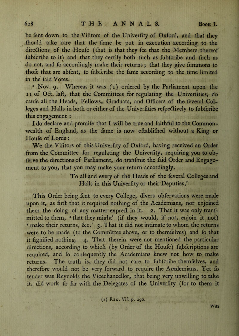 be fent down to the Vifitors of the Univerfity of Oxford, and that they fhould take care that the fame be put in execution according to the diredtions of the Houfe (that is that they fee that the Members thereof fubfcribe to it) and that they certify both fuch as fubfcribe and fuch as do not, and fo accordingly make their returns j that they give fummons to thofe that are abfent, to fubfcribe the fame according to the time limited in the faid Votes. * Nov. 9. Whereas it was (i) ordered by the Parliament upon the 11 of Odl. laft, that the Committees for regulating the Univerfities, do caufe all the Heads, Fellows, Graduats, and Officers of the feveral Col- leges and Halls in both or either of the Univerfities refpedtively to fubfcribe this engagement : I do declare and promife that I will be true and faithful to the Common- wealth of England, as the fame is now eftablifhed without a King or Houfe of Lords: We the Vifitors of this Univerfity of Oxford, having received an Order from the Committee for regulating the Univerfity, requiring you to ob^ ferve the diredtions of Parliament, do tranfmit the faid Order and Engage- ment to you, that you may make your return accordingly. To all and every of the Heads of the feveral Colleges and Halls in this Univerfity or their Deputies.’ This Order being fent to every College, divers obfervations were made upon it, as firfl that it required nothing of the Academians, nor enjoined them the doing of any matter exprefl in it. 2. That it was only tranf- mitted to them, ‘ that they might’ (if they would, if not, enjoin it not) ‘ make their returns, &c.’ 3. That it did not intimate to whom the returns were to be made (to the Committee above, or to themfelves) and fo that it fignified nothing. 4. That therein were not mentioned the particular diredtions, according to which (by Order of the Houfe) fubfcriptions are required, and fo confequently the Academians knew not how to make returns. The truth is, they did not care to fubfcribe themfelves, and therefore would not be very forward to require the Academians. Yet fo tender was Reynolds the Vicechancellor, that being very unwilling to take it, did work fo far with the Delegates of the Univerfity (for to them it (i) Reg. Vif. p. 290. was