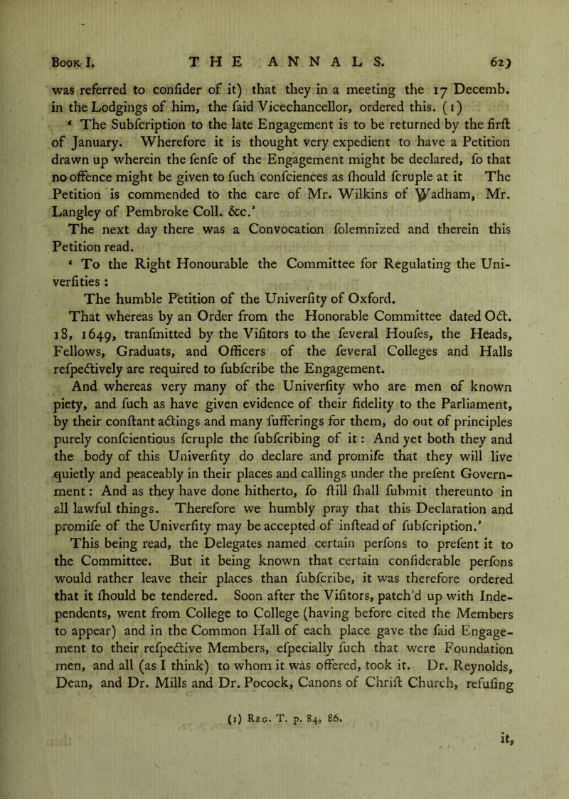 was referred to confider of it) that they in a meeting the 17 Decemb, in the Lodgings of him, the faid Vicechancellor, ordered this, (i) * The Subfcription to the late Engagement is to be returned by the firft of January. Wherefore it is thought very expedient to have a Petition drawn up wherein the fenfe of the Engagement might be declared, fo that no offence might be given to fuch confciences as fhould fcruple at it The Petition is commended to the care of Mr. Wilkins of ^adham, Mr. Langley of Pembroke Coll. See.’ The next day there was a Convocation folemnized and therein this Petition read. ‘ To the Right Honourable the Committee for Regulating the Uni- verfities: The humble Petition of the Univerfity of Oxford. That whereas by an Order from the Honorable Committee dated 06t. 18, 1649, tranfmitted by the Vifitors to the feveral Houfes, the Heads, Fellows, Graduats, and Officers of the feveral Colleges and Halls refpe<flively are required to fubferibe the Engagement. And whereas very many of the Univerfity who are men of known piety, and fuch as have given evidence of their fidelity to the Parliament, by their conftant actings and many fufferings for them, do out of principles purely confeientious fcruple the fubferibing of it: And yet both they and the body of this Univerfity do declare and promife that they will live quietly and peaceably in their places and callings under the prefent Govern- ment : And as they have done hitherto, fo ftill fhall fubmit thereunto in all lawful things. Therefore we humbly pray that this Declaration and promife of the Univerfity may be accepted of infteadof fubfeription.’ This being read, the Delegates named certain perfons to prefent it to the Committee. But it being known that certain confiderable perfons would rather leave their places than fubferibe, it was therefore ordered that it fhould be tendered. Soon after the Vifitors, patch’d up with Inde- pendents, went from College to College (having before cited the Members to appear) and in the Common Hall of each place gave the faid Engage- ment to their refpedtive Members, efpccially fuch that were Foundation men, and all (as I think) to whom it was offered, took it. Dr. Reynolds, Dean, and Dr. Mills and Dr. Pocock, Canons of Chrifl Church, refufing (i) Reg. T. p. 84, 86,