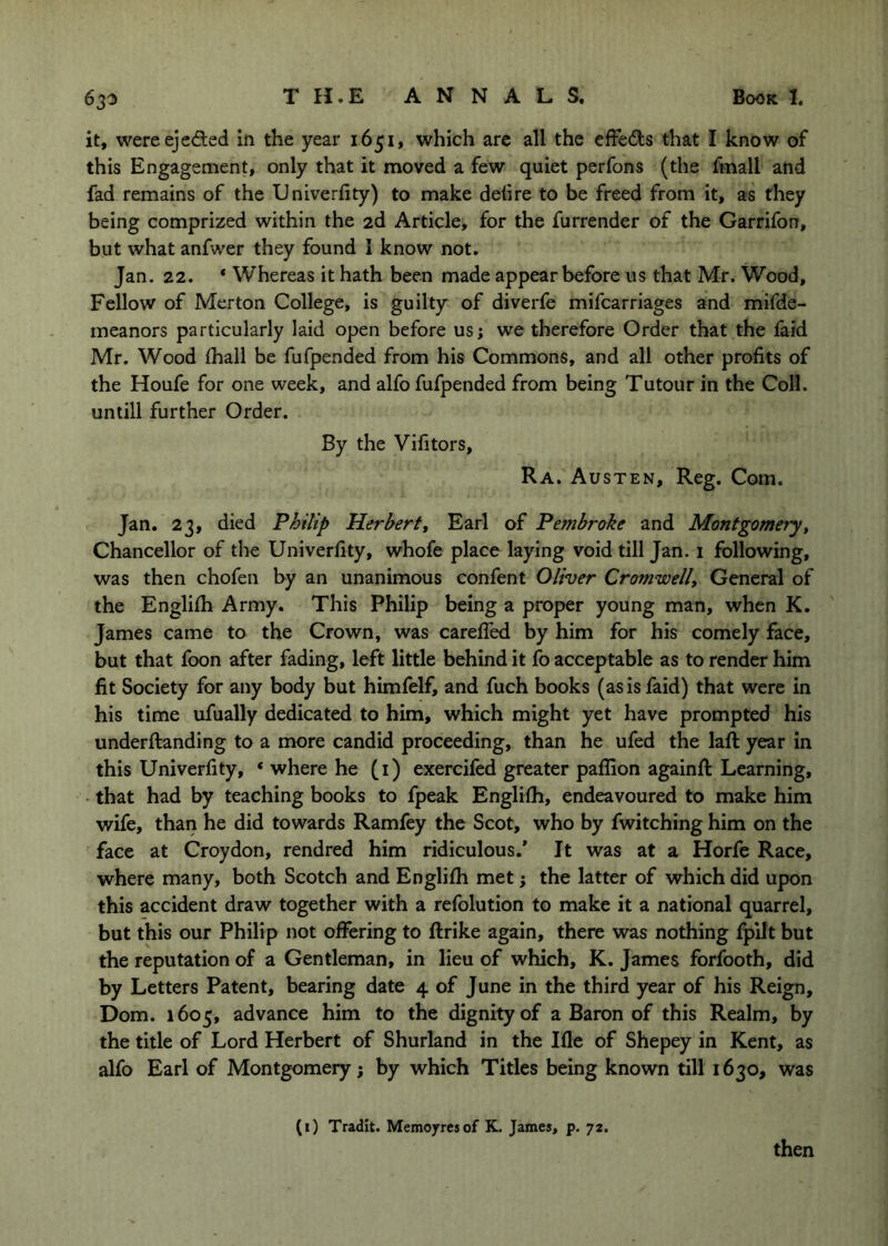 it, were ejeded in the year 1651, which are all the effects that I know of this Engagement, only that it moved a few quiet perfons (the fmall and fad remains of the Univerfity) to make detire to be freed from it, as they being comprized within the 2d Article, for the furrender of the Garrifon, but what anfwer they found I know not. Jan. 22. * Whereas it hath been made appear before us that Mr. Wood, Fellow of Merton College, is guilty of diverfe mifcarriages and mifde- meanors particularly laid open before us; we therefore Order that the faid Mr. Wood (hall be fufpended from his Commons, and all other profits of the Houfe for one week, and alfo fufpended from being Tutour in the Coll, untill further Order. By the Vifitors, Ra. Au STEN, Reg. Com. Jan. 23, died Philip Herbert^ Earl of Pembrake and Montgomery, Chancellor of the Univerfity, whofe place laying void till Jan. i following, was then chofen by an unanimous confent Oliver Cromwell^ General of the Englilh Army. This Philip being a proper young man, when K. James came to the Crown, was carefled by him for his comely face, but that foon after fading, left little behind it fo acceptable as to render him fit Society for any body but himfelf, and fuch books (as is faid) that were in his time ufually dedicated to him, which might yet have prompted his underftanding to a more candid proceeding, than he ufed the laft year in this Univerfity, * where he (i) exercifed greater paflion againfi: Learning, that had by teaching books to fpeak Englifh, endeavoured to make him wife, than he did towards Ramfey the Scot, who by fwitching him on the face at Croydon, rendred him ridiculous.’ It was at a Horfe Race, where many, both Scotch and Englifh met; the latter of which did upon this accident draw together with a refolution to make it a national quarrel, but this our Philip not offering to ftrike again, there was nothing fpilt but the reputation of a Gentleman, in lieu of which, K. James forfooth, did by Letters Patent, bearing date 4 of June in the third year of his Reign, Dom. 1605, advance him to the dignity of a Baron of this Realm, by the title of Lord Herbert of Shurland in the Ifle of Shepey in Kent, as alfo Earl of Montgomery; by which Titles being known till 1630, was (i) Tradit. Memoyresof K. James, p. 72. then