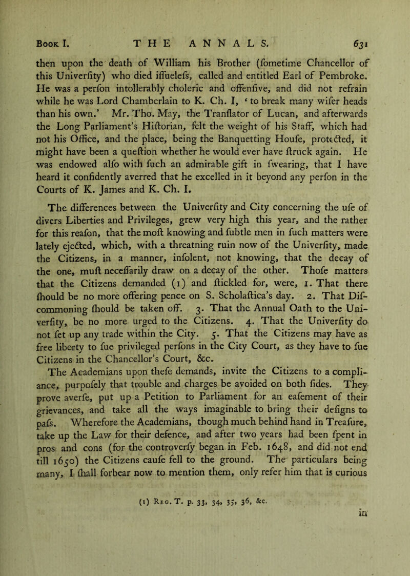 then upon the death of William his Brother (fometime Chancellor of this Univerfity) who died ifluelefs, called and entitled Earl of Pembroke, He was a perfon intollerably choleric and ofFenfive, and did not refrain w'hile he v/as Lord Chamberlain to K. Ch. I, ‘ to break many wifer heads than his own.’ Mr. Tho. May, the Tranflator of Lucan, and afterwards the Long Parliament’s Hiftorian, felt the weight of his Staff, which had not his Office, and the place, being the Banquetting Houfe, protected, it might have been a queftion whether he would ever have flruck again. He was endowed alfo with fuch an admirable gift in fwearing, that 1 have heard it confidently averred that he excelled in it beyond any perfon in the Courts of K. James and K. Ch. I, The differences between the Univerfity and City concerning the ufe of divers Liberties and Privileges, grew very high this year, and the rather for this reafon, that the moft knowing and fubtle men in fuch matters were lately ejected, which, with a threatning ruin now of the Univerfity, made the Citizens, in a manner, infolent, not knowing, that the decay of the one, muff neceffarily draw on a decay of the other. Thofe matters that the Citizens demanded (i) and ftickled for, were, i. That there fhould be no more offering pence on S. Scholaftica’s day. 2. That Dif- commoning fhould be taken off. 3. That the Annual Oath to the Uni- verfity, be no more urged to the Citizens. 4. That the Univerfity do not fet up any trade within the City. 5. That the Citizens may have as free liberty to fue privileged perfons in the City Court, as they have to fue Citizens in the Chancellor’s Court, &c. The Academians upon thefe demands, invite the Citizens to a compli- ance, purpofely that trouble and charges be avoided on both fides. They prove averfe, put up a Petition to Parliament for an eafement of their grievances, and take all the ways imaginable to bring their defigns to pafs. Wherefore the Academians, though much behind hand in Treafure, take up the Law for their defence, and after two years had been fpent in pros and cons (for the controverfy began in Feb. 1648, and did not end tin 1650) the Citizens caufe fell to the ground. The particulars being many, I (hall forbear now to mention them, only refer him that is curious (0 Reg.T. p. 33, 34, 35, 36, &c. in