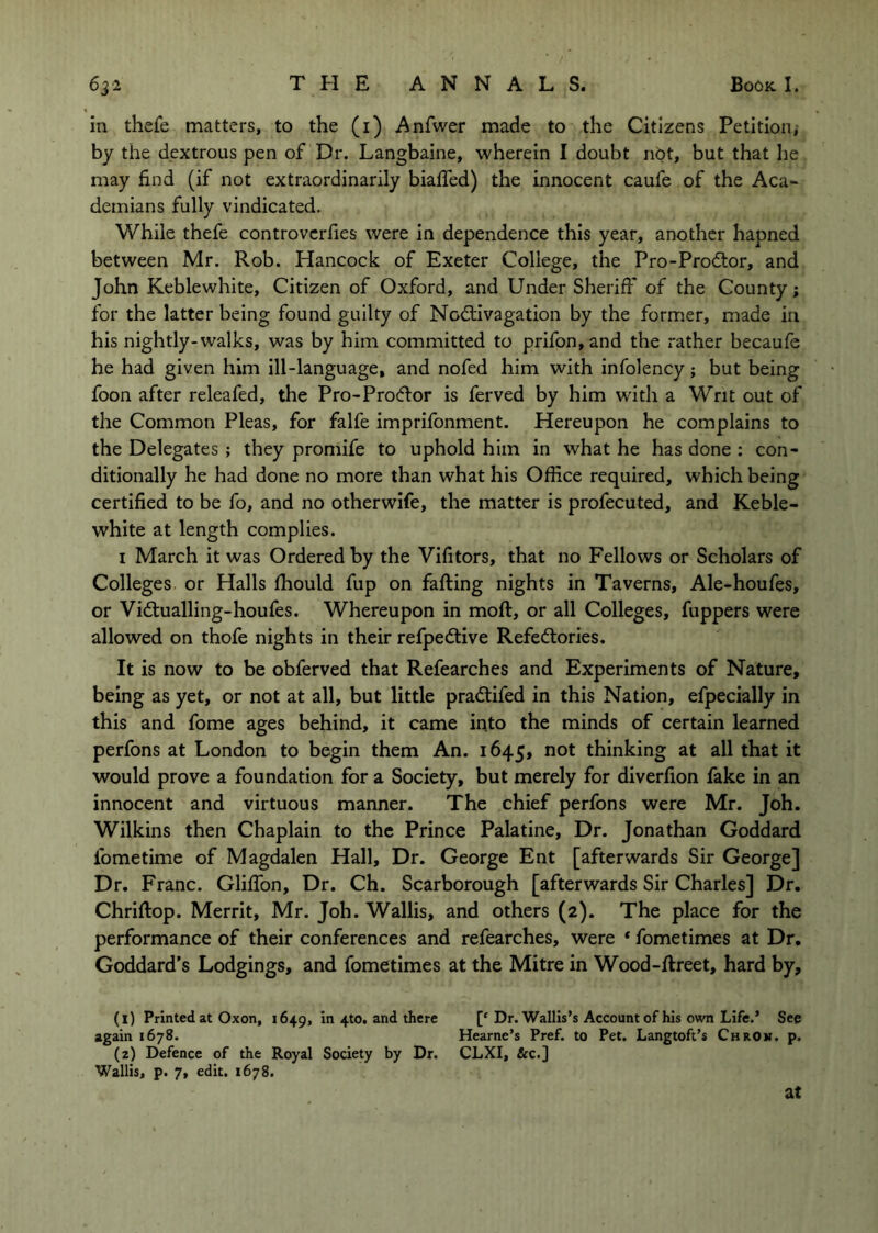 in thefe matters, to the (i) Anfwer made to the Citizens Petition, by the dextrous pen of Dr. Langbaine, wherein I doubt not, but that he may find (if not extraordinarily bialfed) the innocent caufe of the Aca- demians fully vindicated. While thefe controvcrfies were in dependence this year, another hapned between Mr. Rob. Hancock of Exeter College, the Pro-Prodtor, and John Keblewhite, Citizen of Oxford, and Under Sheriff of the County; for the latter being found guilty of Nodiivagation by the former, made in his nightly-walks, was by him committed to prifon,and the rather becaufe he had given him ill-language, and nofed him with infolency; but being foon after releafed, the Pro-Prodlor is ferved by him with a Writ out of the Common Pleas, for falfe imprifonment. Hereupon he complains to the Delegates ; they promife to uphold him in what he has done ; con- ditionally he had done no more than what his Office required, which being certified to be fo, and no otherwife, the matter is profecuted, and Keble- white at length complies. I March it was Ordered by the Vifitors, that no Fellows or Scholars of Colleges or Halls fhould fup on falling nights in Taverns, Ale-houfes, or Vidlualling-houfes. Whereupon in moft, or all Colleges, flippers were allowed on thofe nights in their refpedlive Refedlories. It is now to be obferved that Refearches and Experiments of Nature, being as yet, or not at all, but little pradlifed in this Nation, efpecially in this and fome ages behind, it came into the minds of certain learned perfons at London to begin them An. 1645, not thinking at all that it would prove a foundation for a Society, but merely for diverfion fake in an innocent and virtuous manner. The chief perfons were Mr. Joh. Wilkins then Chaplain to the Prince Palatine, Dr. Jonathan Goddard fometime of Magdalen Hall, Dr. George Ent [afterwards Sir George] Dr. Franc. Gliffon, Dr. Ch. Scarborough [afterwards Sir Charles] Dr. Chriflop. Merrit, Mr. Joh. Wallis, and others (2). The place for the performance of their conferences and refearches, were * fometimes at Dr, Goddard’s Lodgings, and fometimes at the Mitre in Wood-flreet, hard by, (1) Printed at Oxon, 1649, In 4to. and there [‘Dr. Wallis’s Account of his own Life.’ Sep again 1678. Hearne’s Pref. to Pet. Langtoft’s Chron. p. (2) Defence of the Royal Society by Dr. CLXI, &c.] Wallis, p. 7, edit. 1678. at