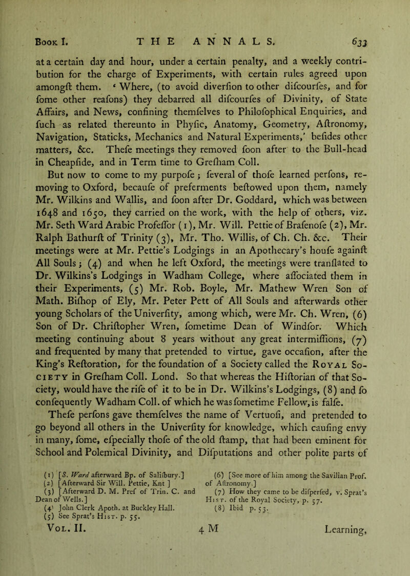 at a certain day and hour, under a certain penalty, and a weekly contri- bution for the charge of Experiments, with certain rules agreed upon amongft them. ‘Where, (to avoid diverfion to other difcourfes, and for fome other reafons) they debarred all difcourfes of Divinity, of State Affairs, and News, confining themfelves to Philofophical Enquiries, and fuch as related thereunto in Phyfic, Anatomy, Geometry, Aftronomy, Navigation, Staticks, Mechanics and Natural Experiments,' befides other matters, &c. Thefe meetings they removed foon after to the Bull-head in Cheapfide, and in Term time to Grefham Coll. But now to come to my purpofe ; feveral of thofe learned perfons, re- moving to Oxford, becaufe of preferments beffowed upon them, namely Mr. Wilkins and Wallis, and foon after Dr. Goddard, which was between 1648 and 1650, they carried on the work, with the help of others, viz. Mr. Seth Ward Arabic Profeffor (i), Mr. Will. Pettie of Brafenofe (2), Mr. Ralph Bathurft of Trinity (3), Mr. Tho. Willis, of Ch. Ch. &c. Their meetings were at Mr. Pettie’s Lodgings in an Apothecary’s houfe agalnfl All Souls ; (4) and when he left Oxford, the meetings were tranflated to Dr. Wilkins’s Lodgings in Wadham College, where affociated them in their Experiments, (5) Mr. Rob. Boyle, Mr. Mathew Wren Son of Math. Bifhop of Ely, Mr. Peter Pett of All Souls and afterwards other young Scholars of the Univerfity, among which, were Mr. Ch. Wren, (6) Son of Dr. Chriftopher Wren, fometime Dean of Windfor. Which meeting continuing about 8 years without any great intermiflions, (7) and frequented by many that pretended to virtue, gave occafion, after the King’s Reftoration, for the foundation of a Society called the Royal So- ciety in Grefham Coll. Lond. So that whereas the Hiftorlan of that So- ciety, would have the rife of it to be in Dr. Wilkins’s Lodgings, (8) and fo confequently Wadham Coll, of which he wasfometime Fellow,is falfe. Thefe perfons gave themfelves the name of Vertuofi, and pretended to go beyond all others in the Univerfity for knowledge, which caufing envy in many, fome, efpecially thofe of the old ftamp, that had been eminent for School and Polemical Divinity, and Difputations and other polite parts of (1) [5. afterward Bp. of Saliibury.] (6) [See more of him among the Savilian Prof. (2) [Afterward Sir Will. Pettie, Knt ] of Aftronomy.] (3) [Afterward D. M. Pref of Trin. C. and (7) How they came to be difperfed, v. Sprat’s Dean of Wells.] Hist, of the Royal Society, p. 57. (4' John Clerk Apoth. at Buckley Hall. (8) Ibid p. 53. (5) See Sprat’s Hist. p. 55.