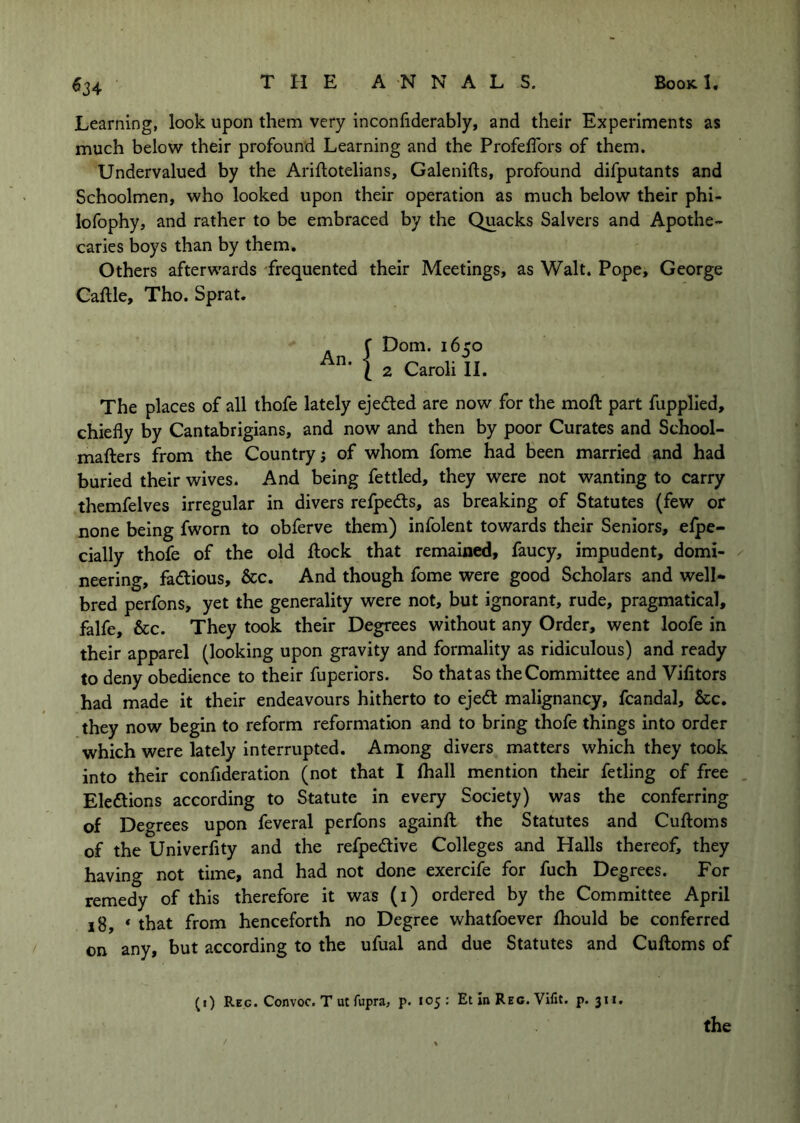 Learning, look upon them very inconfiderably, and their Experiments as much below their profound Learning and the Profeffors of them. Undervalued by the Ariftotelians, Galenifts, profound difputants and Schoolmen, who looked upon their operation as much below their phi- lofophy, and rather to be embraced by the Quacks Salvers and Apothe- caries boys than by them. Others afterwards -frequented their Meetings, as Walt. Pope, George Caftle, Tho. Sprat. Dom. 1650 2 Caroli II. The places of all thofe lately ejedled are now for the moft part fupplled, chiefly by Cantabrigians, and now and then by poor Curates and School- mafters from the Country j of whom fome had been married and had buried their wives. And being fettled, they were not wanting to carry themfelves irregular in divers refpedls, as breaking of Statutes (few or none being fworn to obferve them) infolent towards their Seniors, elpe- cially thofe of the old flock that remained, faucy, impudent, domi- neering, fadious, &c. And though fome were good Scholars and well- bred perfons, yet the generality were not, but ignorant, rude, pragmatical, falfe, &c. They took their Degrees without any Order, went loofe in their apparel (looking upon gravity and formality as ridiculous) and ready to deny obedience to their fuperiors. So thatas the Committee and Vifitors had made it their endeavours hitherto to ejed malignancy, fcandal, &c. they now begin to reform reformation and to bring thofe things into order which were lately interrupted. Among divers matters which they took into their confiiration (not that I fhall mention their fetling of free Eledions according to Statute in every Society) was the conferring of Degrees upon feveral perfons againfl the Statutes and Cufloms of the Univerfity and the refpedive Colleges and Halls thereof, they having not time, and had not done exercife for fuch Degrees. For remedy of this therefore it was (i) ordered by the Committee April 18, * that from henceforth no Degree whatfoever fhould be conferred on any, but according to the ufual and due Statutes and Cufloms of (1) Reg. Convoc. Tutfupra, p. 105: Et in Reg. Vifit. p. 311.