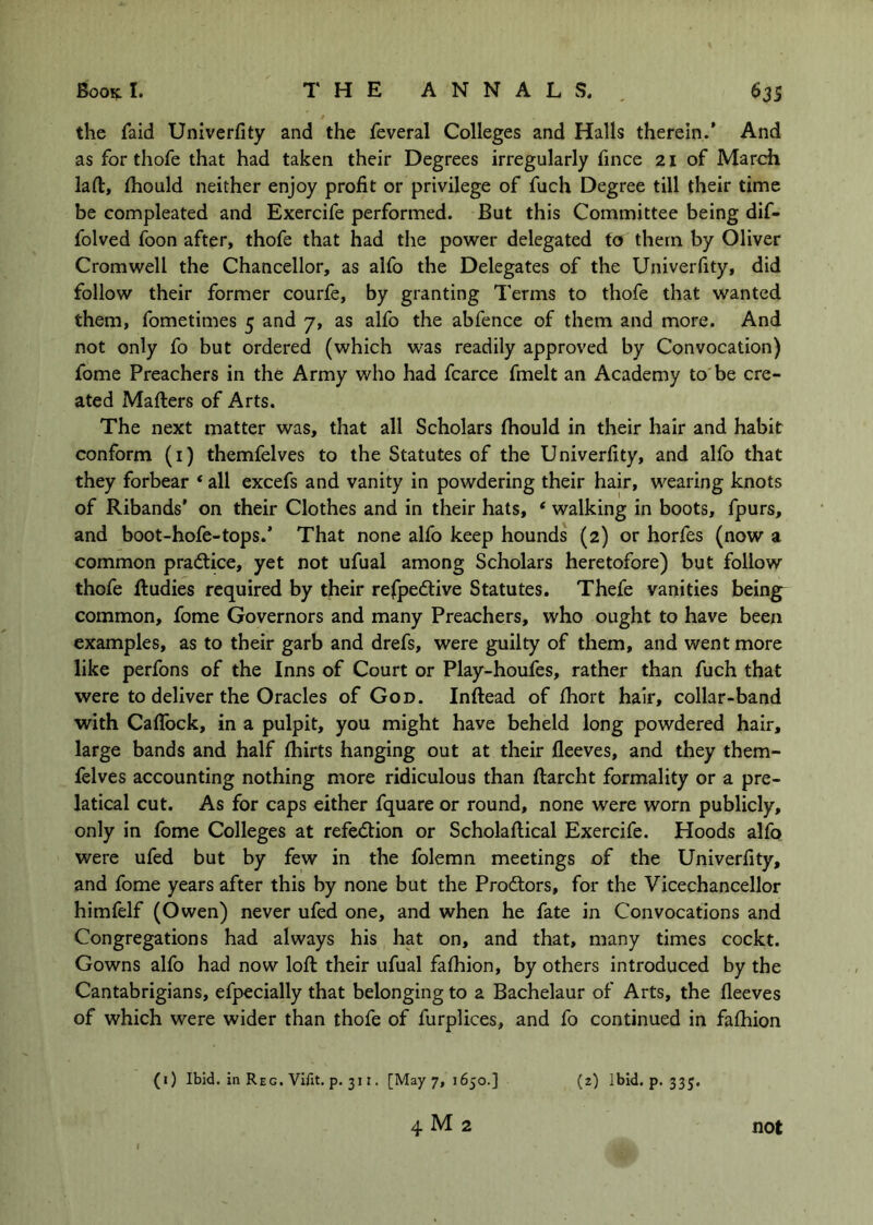 the faid Univerfity and the feveral Colleges and Halls therein.’ And as for thofe that had taken their Degrees irregularly fince 21 of March laft, Ihould neither enjoy profit or privilege of fuch Degree till their time be compleated and Exercife performed. But this Committee being dif- folved foon after, thofe that had the power delegated to them by Oliver Cromwell the Chancellor, as alfo the Delegates of the Univerfity, did follow their former courfe, by granting Terms to thofe that wanted them, fometimes 5 and 7, as alfo the abfence of them and more. And not only fo but ordered (which was readily approved by Convocation) fome Preachers in the Army who had fcarce fmelt an Academy to be cre- ated Mailers of Arts. The next matter was, that all Scholars (hould in their hair and habit conform (i) themfelves to the Statutes of the Univerfity, and alfo that they forbear * all excefs and vanity in powdering their hair, wearing knots of Ribands’ on their Clothes and in their hats, ‘ walking in boots, fpurs, and boot-hofe-tops.’ That none alfo keep hounds (2) or horfes (now a common pradtice, yet not ufual among Scholars heretofore) but follow thofe fludies required by their rejfpedlive Statutes. Thefe vanities beings common, fome Governors and many Preachers, who ought to have been examples, as to their garb and drefs, were guilty of them, and went more like perfons of the Inns of Court or Play-houfes, rather than fuch that were to deliver the Oracles of God. Inftead of Ihort hair, collar-band with Caflbck, in a pulpit, you might have beheld long powdered hair, large bands and half Ihirts hanging out at their lleeves, and they them- felves accounting nothing more ridiculous than ftarcht formality or a pre- latical cut. As for caps either fquare or round, none were worn publicly, only in fome Colleges at refedlion or Scholaftical Exercife. Hoods alfo were ufed but by few in the folemn meetings of the Univerfity, and fome years after this by none but the Prodlors, for the Vicechancellor himfelf (Owen) never ufed one, and when he fate in Convocations and Congregations had always his hat on, and that, many times cockt. Gowns alfo had now loft their ufual fafiiion, by others introduced by the Cantabrigians, efpecially that belonging to a Bachelaur of Arts, the fleeves of which were wider than thofe of furplices, and fo continued in faftiion (1) Ibid, in Reg. Vifit. p. 311. [May 7, 1650.] (z) Ibid. p. 335,