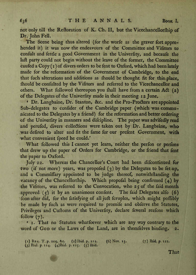 not only till the Reftoration of K. Ch. II, but the Vicechancellorfhip of Dr. John Fell, The Scene being thus altered (for the worfe as the graver fort appre- hended it) it was now the endeavours of the Committee and Vifitors to confult and fettle a good Government in the Univerlity, and becaufe the laft party could not begin without the leave of the former, the Committee caufed a Copy (i) of divers orders to be fent to Oxford, which had been lately made for the reformation of the Government of Cambridge, to the end that fuch alterations and additions as Ihould be thought fit for this^place, fhould be confulted by the Vifitors and referred to the Vicechancellor and others. What followed thereupon you fiidl have from a certain Ad, (2) of the Delegates of the Univerfity made in their meeting 12 June, * Dr. Langbaine, Dr. Stanton, &c. and the Pro-Prodors are appointed Sub-delegates to confider of the Cambridge paper (which was commu- nicated to the Delegates by a friend) for the reformation and better ordering of the Univerfity in manners and difcipline. The paper was advifedly read and perufed, divers colledions were taken out by Dr. Langbaine, who was defired to alter and fit the fame for our prefent Government, with what convenient fpeed he could.^ What followed this I cannot yet learn, neither the perfon or per/bns that drew up the paper of Orders for Cambridge, or the friend that fent the paper to Oxford. July 22. Whereas the Chancellor’s Court had been difcontinued for two (if not more) years, was propofed (3) by the Delegates to be fet^up, and a Commiflary appointed to be judge thereof, notwithftanding the vacancy of the Chancellorlhip. Which propofal being confirmed (4) by the Vifitors, was referred to the Convocation, who 25 of the faid month approved (5) it by an unanimous confent. The faid Delegates alfo (6) foon after did, for the fatisfying of all juft fcruples, which might poflibly be made by fuch as were required to prornife and obferve the Statutes, Privileges and Cuftoms of the Univerfity, declare feveral reafons which follow (7). * I. That no Statutes whatfoever which are any way contrary to the word of God or the Laws of the Land, are in themfelves binding. 2. (i) Re(3. T. p. 109, &c. (2) Ibid. p. 112. (6.) Nov. 13. (7) Ibid. p. 122. (3) Ibid. p. 114. (4)Ibid. p. 115. (5) Ibid. That