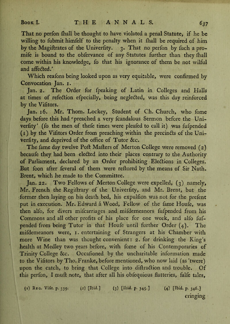 ^37 That no perfon fhall be thought to have violated a penal Statute, if he be willing to fubmit himfelf to the penalty when it fhall be required of him by the Magiftrates of the Univerfity. 3. That no perfon by fuch a pro- mife is bound to the obfervance of any Statutes further than they fhall come within his knowledge, fo that his ignorance of them be not wilful and affedled.’ Which reafons being looked upon as very equitable, were confirmed by Convocation Jan. i. Jan. 2. The Order for fpeaking of Latin in Colleges and Halls at times of refedtion efpecially, being negledted, was this day reinforced by the Vifitors. Jan. 16. Mr. Thom. Lockey, Student of Ch. Church, who fome days before this had ^preached a very fcandalous Sermon before the Uni- verfity’ (fo the men of thefe times were pleafed to call it) was fufpended (i) by the Vifitors Order from preaching within the precincfts of the Uni- verfity, and deprived of the office of Tutor &c. The fame day twelve Poft Maflers of Merton College were removed (2) becaufe they had been elected into their places contrary to the Authority of Parliament, declared by an Order prohibiting Elections in Colleges. But foon after feveral of them were reftored by the means of Sir Nath. Brent, which he made to the Committee. Jan. 22. Two Fellows of Merton College were expelled, (3) namely, Mr. French the Regiftrary of ihe Univerfity, and Mr. Brent, but the former then laying on his death bed, his expulfion was not for the prefent put in execution. Mr. Edward a Wood, Fellow of the fame Houfe, was then alfo, for divers mifcarriages and mifdemeanors fufpended from his Commons and all other profits of his place for one week, and alfo fuf- pended from being Tutor in that Houfe until further Order (4). The mifdemeanors were, i. entertaining of Strangers at his Chamber with more Wine than was thought convenient: 2. for drinking the King’s health at Medley two years before, with fome of his Contemporaries of Trinity College See. Occafioned by the uncharitable information made to the Vifitors by Tho. Franke, before mentioned, who now laid (as ’twere) upon the catch, to bring that College into diftradlion and trouble. Of this perfon, I nmfi; note, that after all his obfequious flatteries, falfe tales, {i) Reg. Vifit. p. 339. (2) [Ibid.] (3) [^bid. p. 343.] (4) [^bld. p. 346.] cringing
