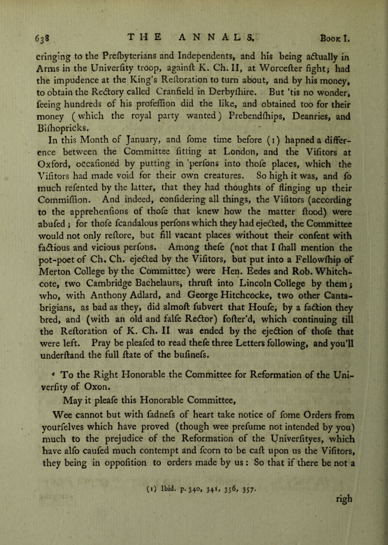 cringing to the Prefbyterians and Independents, and his being adlually in Arms in the Univerfity troop, againft K. Ch. II, at Worcefter fight; had the impudence at the King’s Reftoration to turn about, and by his money, to obtain the Redlory called Cranfield in Derbythire. But ’tis no wonder, feeing hundreds of his profeflion did the like, and obtained too for their money (which the royal party wanted) Prebendthips, Deanries, and Bilhopricks. In this Month of January, and fome time before (i) hapned a differ- ence between the Committee fitting at London, and the Vifitors at Oxford, occafioned by putting in ’perfons into thofe places, which the Vifitors had made void for their own creatures. So high it was, and fo much refented by the latter, that they had thoughts of flinging up their Commiffion. And indeed, confidering all things, the Vifitors (according to the apprehenfions of thofe that knew how the matter flood) were abufed; for thofe fcandalous perfons which they had ejedled, the Committee would not only reflore, but fill vacant places without their confent with fa<flious and vicious perfons. Among thefe (not that I fliall mention the pot-poet of Ch. Ch. ejed:ed by the Vifitors, but put into a Fellowfhip of Merton College by the Committee) were Hen. Eedes and Rob. Whitch- cote, two Cambridge Bachelaurs, thruft into Lincoln College by them; who, with Anthony Adlard, and George Hitchcocke, two other Canta- brigians, as bad as they, did almoft fubvert that Houfe; by a fa<^ion they bred, and (with an old and falfe Redlor) fofter’d, which continuing till the Reftoration of K. Ch. II was ended by the ejedlion of thofe that were left. Pray be pleafed to read thefe three Letters following, and you’ll underftand the full Rate of the bufinefs. * To the Right Honorable the Committee for Reformation of the Uni- verfity of Oxon. May it pleafe this Honorable Committee, Wee cannot but with fadnefs of heart take notice of fome Orders from yourfelves which have proved (though wee prefume not intended by you) much to the prejudice of the Reformation of the Univerfityes, which have alfo caufed much contempt and fcorn to be call upon us the Vifitors, they being in oppofition to orders made by us: So that if there be not a (i) Ibid. p. 340, 341, 356, 357, righ