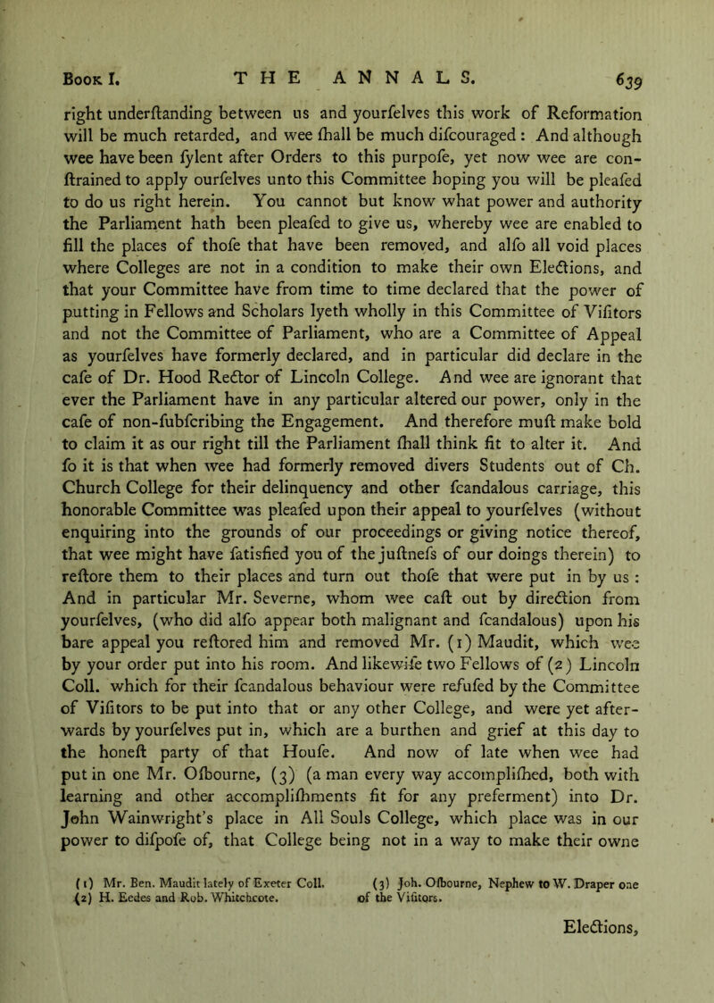 right underftanding between us and yourfelves this work of Reformation will be much retarded, and wee fhall be much difcouraged : And although wee have been fylent after Orders to this purpofe, yet now wee are con- ftrained to apply ourfelves unto this Committee hoping you will be pleafed to do us right herein. You cannot but know what power and authority the Parliament hath been pleafed to give us, whereby wee are enabled to fill the places of thofe that have been removed, and alfo all void places where Colleges are not in a condition to make their own Eledlions, and that your Committee have from time to time declared that the power of putting in Fellows and Scholars lyeth wholly in this Committee of Vifitors and not the Committee of Parliament, who are a Committee of Appeal as yourfelves have formerly declared, and in particular did declare in the cafe of Dr. Hood Redlor of Lincoln College. And wee are ignorant that ever the Parliament have in any particular altered our power, only in the cafe of non-fubfcribing the Engagement. And therefore muft make bold to claim it as our right till the Parliament fhall think fit to alter it. And fo it is that when wee had formerly removed divers Students out of Ch. Church College for their delinquency and other fcandalous carriage, this honorable Committee was pleafed upon their appeal to yourfelves (without enquiring into the grounds of our proceedings or giving notice thereof, that wee might have fatisfied you of the juftnefs of our doings therein) to reftore them to their places and turn out thofe that were put in by us : And in particular Mr. Severne, whom wee caft out by diredlion from yourfelves, (who did alfo appear both malignant and fcandalous) upon his bare appeal you reftored him and removed Mr. (i)Maudit, which wee by your order put into his room. And likewise two Fellows of (2) Lincoln Coll, which for their fcandalous behaviour were refufed by the Committee of Vifitors to be put into that or any other College, and were yet after- wards by yourfelves put in, which are a burthen and grief at this day to the honeft party of that Houfe, And now of late when wee had put in one Mr. Ofbourne, (3) (a man every way accompllfhed, both with learning and other accomplifhments fit for any preferment) into Dr. John Wainwright’s place in All Souls College, which place was in our power to difpofe of, that College being not in a way to make their owne (i) Mr. Een. Maudlt lately of Exeter Coll. (3) Joh. Olbourne, Nephew to W. Draper one {2) H. Eedes and Rob. Whitchcote. of the Vifitors. Ele(5tions,