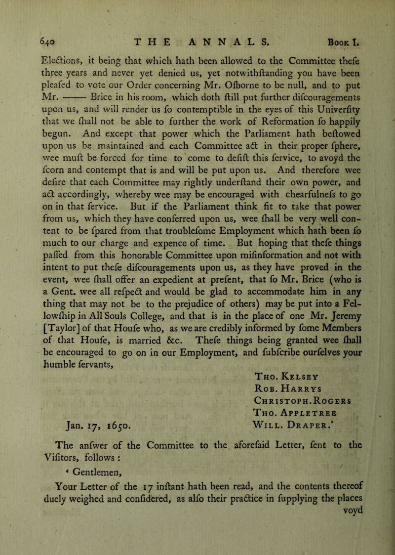 Ele<5i;ions, it being that which hath been allov/ed to the Committee thefe three years and never yet denied us, yet notwithftanding you have been pleafed to vote our Order concerning Mr. Ofborne to be null, and to put Mr. JBrice in his room, which doth ftill put further difcouragements upon us, and will render us fo contemptible in the eyes of this Univerfity that we iliall not be able to further the work of Reformation fo happily begun. And except that power which the Parliament hath bellowed upon us be maintained and each Committee adl in their proper fphere, wee muft be forced for time to come to defift this fervice, to avoyd the fcorn and contempt that is and will be put upon us. And therefore wee defire that each Committee may rightly underfland their own power, and adl accordingly, whereby wee may be encouraged with chearfulnefs to go on in that fervice. But if the Parliament think fit to take that power from us, which they have conferred upon us, wee lhall be very well con- tent to be fpared from that troublefome Employment which hath been fo much to our charge and expence of time. But hoping that thefe things pafled from this honorable Committee upon mifinformation and not with intent to put thefe difcouragements upon us, as they have proved in the event, wee fliall offer an expedient at prefent, that fo Mr. Brice (who is a Gent, wee all refpedl and would be glad to accommodate him in any - thing that may not be to the prejudice of others) may be put into a Fel- lowfhip in All Souls College, and that is in the place of one Mr. Jeremy [Taylor] of that Houfe who, as we are credibly informed by fome Members of that Houfe, is married &c. Thefe things being granted wee fhall be encouraged to go on in our Employment, and fubferibe ourfelves your humble fervants, Tho. Kelsey Rob. Harrys Christoph. Rogers Tho. Appletree Jan, 17, 1650. Will. Draper.’ The anfwer of the Committee to the aforefaid Letter, fent to the Vifitors, follows: ‘ Gentlemen, Your Letter of the 17 inflant hath been read, and the contents thereof duely weighed and confidered, as alfo their pradlice in fupplying the places