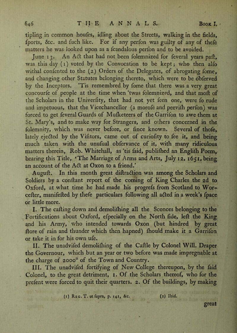 tipling in common houfes, idling about the Streets, walking in the fields, fports, &c. and fuch like. For if any perfon was guilty of any of thefe matters he was looked upon as a fcandalous perfon and to be avoided. June 13. An Adt that had not been folemnized for feveral years pafl, was this day (1) voted by the Convocation to be kept; who then alfo withal confented to the (2) Orders of the Delegates, of abrogating fome, and changing other Statutes belonging thereto, which were to be bbferved by the Inceptors. ’Tis remembred by fome that there was a very great concourfe of people at the time when ’twas folemnized, and that moft of the Scholars in the Univerfity, that had not yet feen one, were fo rude and impetuous, that the Vicechancellor (a morofe and peevifli perfon) was forced to get feveral Guards of Mufketeers of the Garrifon to awe them at St. Mary’s, and to make way for Strangers, and others concerned in the folemnity, which was never before, or fince known. Several of thofe, lately ejedted by the Vifitors, came out of curiofity to fee it, and being much taken with the unufual obfervance of it, with many ridiculous matters therein, Rob. Whitehall, as ’tis faid, publilhed an Englifli Poem, bearing this Title, ‘The Marriage of Arms and Arts, July 12, 1651, being an account of the Adi at Oxon to a friend.' Auguft. In this month great diftradtion was among the Scholars and Soldiers by a conftant report of the coming of King Charles the 2d to Oxford, at what time he had made his progrefs from Scotland to Wor- cefter, manifefled by thefe particulars following all adled in a week’s fpace or little more. I. The calling down and demolilhing all the Sconces belonging to the Fortifications about Oxford, efpecially on the North fide, left the King and his Army, who intended towards Oxon (but hindred by great ftore of rain and thunder which then hapned) ftiould make it a Garrifon or take it in for his own ufe. II. The unadvifed demoliftiing of the Caftle by Colonel Will. Draper the Governour, which but an year or two before was made impregnable at the charge of 2000“ of the Town and Country. III. The unadvifed fortifying of New College thereupon, by the faid Colonel, to the great detriment, i. Of the Scholars thereof, who for the prefent were forced to quit their quarters. 2. Of the buildings, by making (i) Reg. T. ut fupra, p. 141, &c. (2) Ibid. great