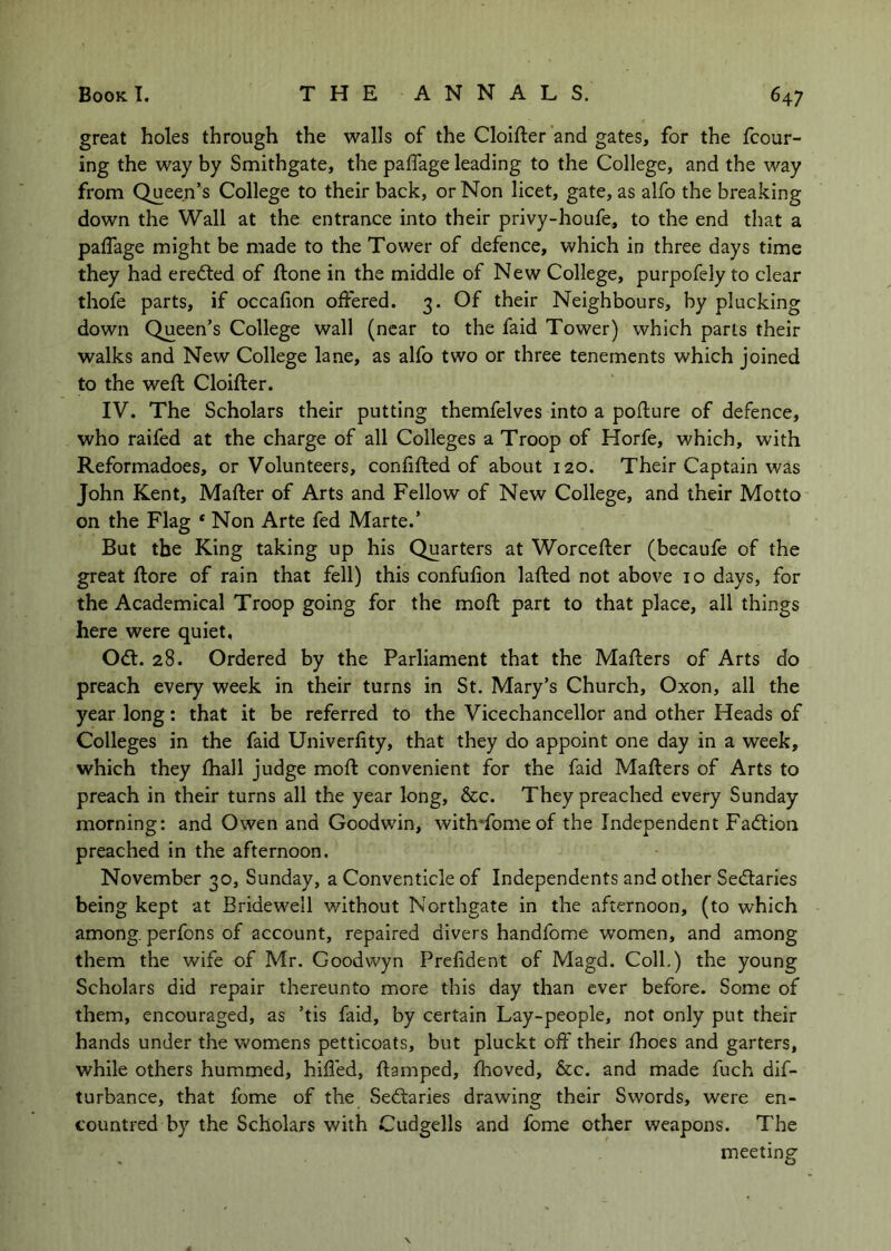 great holes through the walls of the Cloifter and gates, for the fcour- ing the way by Smithgate, the paffage leading to the College, and the way from Queen’s College to their back, or Non licet, gate, as alfo the breaking down the Wall at the entrance into their privy-houfe, to the end that a pafTage might be made to the Tower of defence, which in three days time they had eredted of ftone in the middle of New College, purpofely to clear thofe parts, if occalion offered. 3. Of their Neighbours, by plucking down Queen’s College wall (near to the faid Tower) which parts their walks and New College lane, as alfo two or three tenements which joined to the weft Cloifter. IV. The Scholars their putting themfelves into a pofture of defence, who raifed at the charge of all Colleges a Troop of Horfe, which, with Reformadoes, or Volunteers, confifted of about 120. Their Captain was John Kent, Mafter of Arts and Fellow of New College, and their Motto on the Flag * Non Arte fed Marte.’ But the King taking up his Quarters at Worcefter (becaufe of the great ftore of rain that fell) this confulion lafted not above 10 days, for the Academical Troop going for the moft part to that place, all things here were quiet, Odt. 28. Ordered by the Parliament that the Mafters of Arts do preach every week in their turns in St. Mary’s Church, Oxon, all the year long: that it be referred to the Vicechancellor and other Heads of Colleges in the faid Univerfity, that they do appoint one day in a week, which they fhall judge moft convenient for the faid Mafters of Arts to preach in their turns all the year long, &c. They preached every Sunday morning: and Owen and Goodwin, with'fomeof the Independent Fadtion preached in the afternoon. November 30, Sunday, a Conventicle of Independents and other Sedtaries being kept at Bridewell without Northgate in the afternoon, (to which among, perfons of account, repaired divers handfome women, and among them the wife of Mr. Goodwyn Prefident of Magd. Coll.) the young Scholars did repair thereunto more this day than ever before. Some of them, encouraged, as ’tis faid, by certain Lay-people, not only put their hands under the Vv^omens petticoats, but pluckt off their fhoes and garters, while others hummed, hiffed, ftamped, Ihoved, &c. and made fuch dif- turbance, that fome of the Sedlaries drawing their Swords, were en- tountred by the Scholars with Cudgells and fome other weapons. The meeting