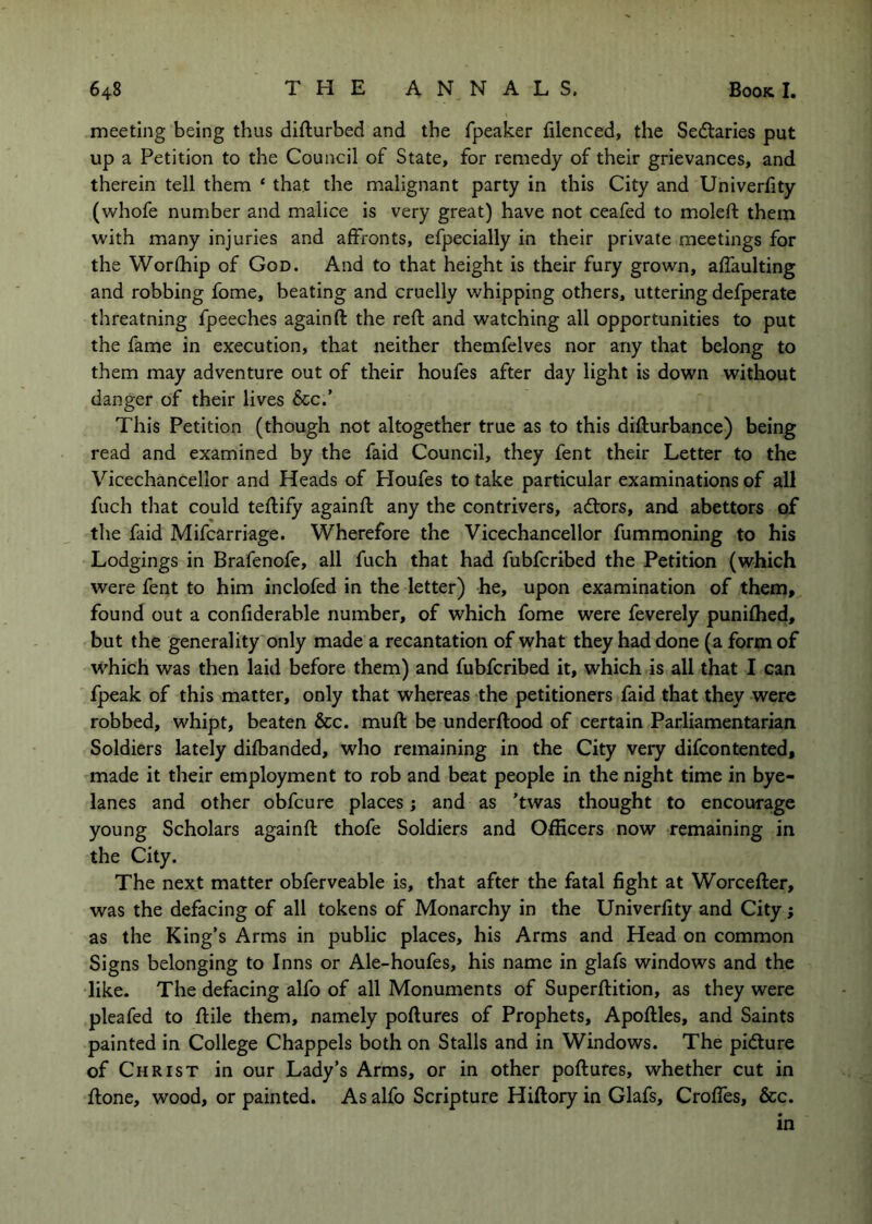 meeting being thus difturbed and the fpeaker filenced, the Sectaries put up a Petition to the Council of State, for remedy of their grievances, and therein tell them ‘ that the malignant party in this City and Univerfity (whofe number and malice is very great) have not ceafed to molefl: them with many injuries and affronts, efpecially in their private meetings for the Worfhip of God. And to that height is their fury grown, affaulting and robbing fome, beating and cruelly whipping others, uttering defperate threatning fpeeches again ft the reft and watching all opportunities to put the fame in execution, that neither themfelves nor any that belong to them may adventure out of their houfes after day light is down without danger of their lives 5cc.’ This Petition (though not altogether true as to this difturbance) being read and examined by the faid Council, they fent their Letter to the Vicechancellor and Heads of Floufes to take particular examinations of all fuch tliat could teftify againft any the contrivers, adtors, and abettors of the faid Mifcarriage. Wherefore the Vicechancellor fummoning to his Lodgings in Brafenofe, all fuch that had fubfcribed the Petition (which were fent to him inclofed in the letter) he, upon examination of them, found out a confiderable number, of which fome were feverely punifhed, but the generality only made a recantation of what they had done (a form of which was then laid before them) and fubfcribed it, which is all that I can fpeak of this matter, only that whereas the petitioners faid that they were robbed, whipt, beaten &c. muft be underftood of certain Parliamentarian Soldiers lately difbanded, who remaining in the City very difcontented, made it their employment to rob and beat people in the night time in bye- lanes and other obfcure places; and as 'twas thought to encourage young Scholars againft thofe Soldiers and Officers now remaining in the City. The next matter obferveable is, that after the fatal fight at Worcefter, was the defacing of all tokens of Monarchy in the Univerfity and City; as the King’s Arms in public places, his Arms and Head on common Signs belonging to Inns or Ale-houfes, his name in glafs windows and the like. The defacing alfo of all Monuments of Superftition, as they were pleafed to ftile them, namely poftures of Prophets, Apoftles, and Saints painted in College Chappels both on Stalls and in Windows. The pidture of Christ in our Lady’s Arms, or in other poftures, whether cut in ftone, wood, or painted. As alfo Scripture Hiftory in Glafs, Crofles, &c. in