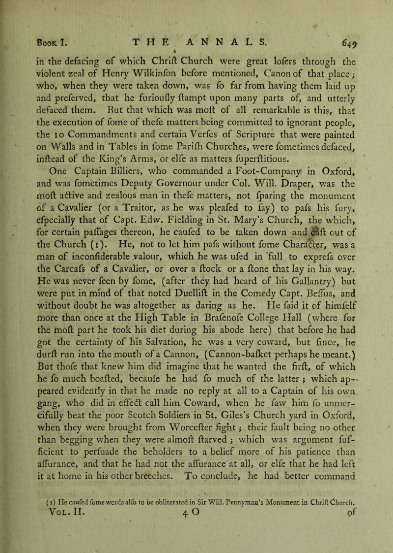 % in the defacing of which Chrift Church were great lofcrs through the violent zeal of Henry Wilkinfon before mentioned, Canon of that place; who, when they were taken down, was fo far from having them laid up and preferved, that he furioufly flampt upon many parts of, and utterly defaced them. Rut that which was moll of all remarkable is this, that the execution of fome of thefe matters being committed to ignorant people, the 10 Commandments and certain Verfes of Scripture that were painted on Walls and in Tables in fome Parifh Churches, were fometimes defaced, inftead of the King’s Arms, or elfe as matters fuperflitious. One Captain Billiers, who commanded a Foot-Company in Oxford, and was fometimes Deputy Governour under Col. Will. Draper, w'as the moft active and zealous man in thefe matters, not fparing the monument of a Cavalier (or a Traitor, as he was pleafed to fay) to pafs his fury, efpecially that of Capt. Edw. Fielding in St. Mary’s Church, the which, for certain paflages thereon, he caufed to be taken down and out of the Church (i). He, not to let him pafs without fome Character, was a man of inconfiderable .valour, which he was ufed in Tull to exprefs over the Carcafs of a Cavalier, or over a flock or a flone that lay in his way. He was never feen by fome, (after they had heard of his Gallantry) but were put in mind of that noted Duellift in the Comedy Capt. BelTus, and w'ithout doubt he was altogether as daring as he. He faid it of himfelf more than once at the High Table in Brafenofe College Hall (where for the moft part he took his diet during his abode here) that before he had got the certainty of his Salvation, he was a very coward, but ftnce, he durft run into the mouth of a Cannon, (Cannon-bafket perhaps he meant.) But thofe that knew him did imagine that he wanted the firft, of which he fo much boafted, becaufe he had fo much of the latter j which ap- peared evidently in that he made no reply at all to a Captain of his own gang, who did in effedl call him Coward, when he faw him fo unmer- cifully beat the poor Scotch Soldiers in St. Giles’s Church yard in Oxford, when they were brought from V/orcefter fight j their fault being no other than begging v/hen they were almoft ftarved j which was argument fuf- ficient to perfuade the beholders to a belief more of his patience than afiurance, and that he had not the afiiirance at all, or elfe that he had left it at home in his other breeches. To conclude, he had better command (1) He caufed fome words alfo to be obliterated in Sir Will. Pennyman’s Monument in Chrift Church. VoL. II. 4 O of