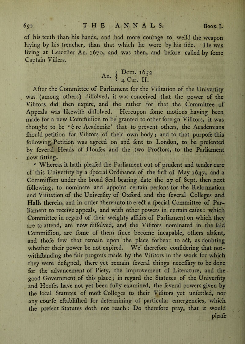 of his teeth than his hands, and had more courage to welld the weapon laying by his trencher, than that which he wore by his fide. He was living at Leicefier An. 1670, and was then, and before called by fome Captain Villers. Dom. 1652 4 Car. II. After the Committee of Parliament for the Vifitatlon of the Univerfity was (among others) diflolved, it was conceived that the power of the Vifitors did then expire, and the rather for that the Committee of Appeals was likewife diffolved. Hereupon fome motions having been made for a new ComrfiilTion to be granted to other foreign Vifitors, it was thought to be ‘ere Academias’ that to prevent others, the Academians fhould petition for Vifitors of their own body; and to that purpofe this following Petition was agreed on and fent to London, to be prefented by feveral Heads of Houfes and the two Prodtors, to the Parliament now fitting. ‘ Whereas it hath pleafed the Parliament out of prudent and tender care of this Univerfity by a fpecial Ordinance of the firfl; of May 1647, ^ Commifilon under the broad Seal bearing date the 27 of Sept, then next following, to nominate and appoint certain perfons for the Reformation and Vifitation of the Univerfity of Oxford and the feveral Colleges and Halls therein, and in order thereunto to eredl a fpecial Committee of Par- liament to receive appeals, and with other powers in certain cafes : which Committee in regard of their weighty affairs of Parliament on which they are to attend, are now diffolved, and the Vifitors nominated In the faid Commifiion, are fome of them fince become incapable, others abfent, and thofe few that remain upon the place forbear to adt, as doubting whether their power be not expired. We' therefore confidering that not- withftanding the fair progrefs made by the Vifitors in the work for which they were defigned, there yet remain feveral things neceffary to be done for the advancement of Piety, the improvement of Literature, and the.. good Government of this place j in regard the Statutes of the Univerfity and Houfes have not yet been fully examined, the feveral powers given by the local Statutes of moft Colleges to their Vifitors yet unfettled, nor any courfe eftablifhed for determining of particular emergencies, which the prefent Statutes doth not reach : Do therefore pray, that it would pleafe