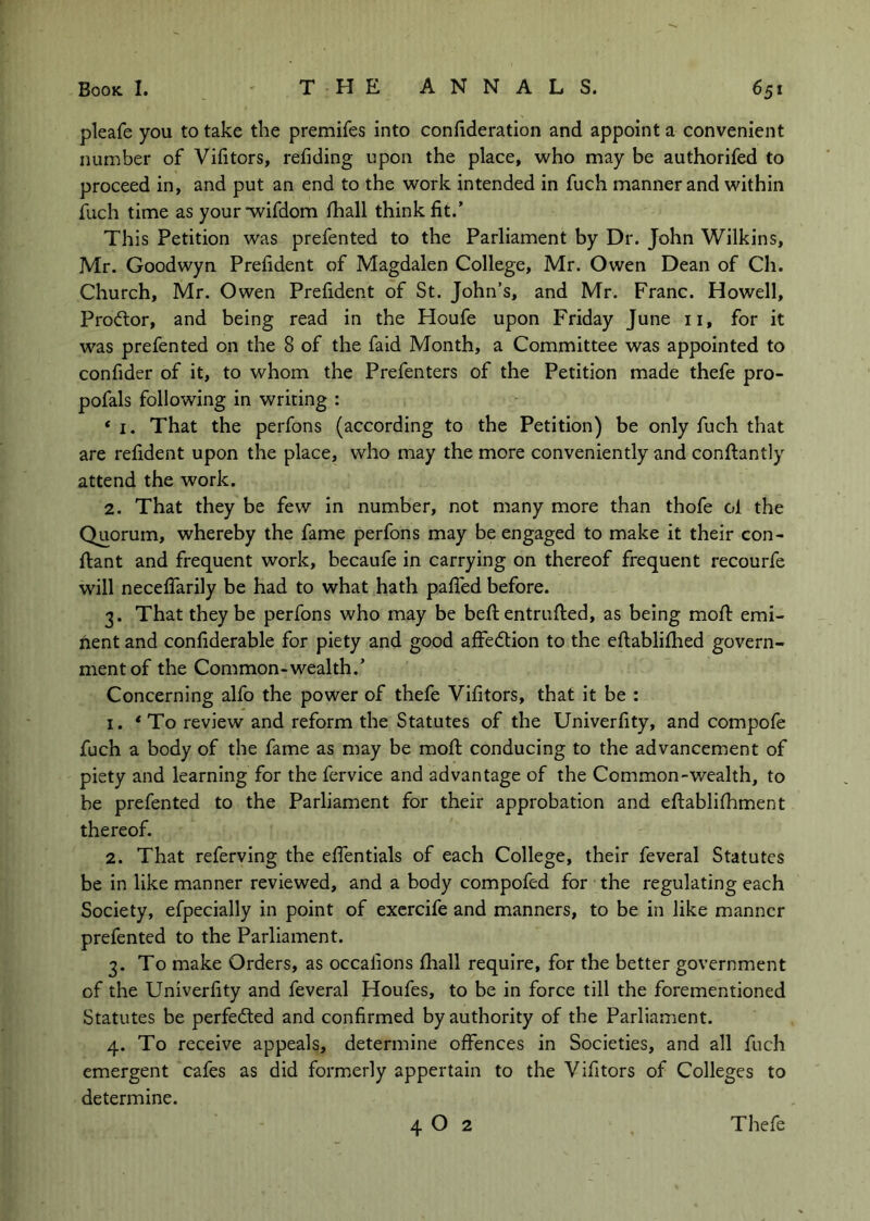 pleafe you to take the premifes into coniideratlon and appoint a convenient number of Vifitors, redding upon the place, who may be authorifed to proceed in, and put an end to the work intended in fuch manner and within llich time as your wifdom fhall think fit.’ This Petition was prefented to the Parliament by Dr. John Wilkins, Mr. Goodwyn Prefident of Magdalen College, Mr. Owen Dean of Ch. Church, Mr. Owen Prefident of St. John’s, and Mr. Franc. Howell, Prodtor, and being read in the Houfe upon Friday June ii, for it was prefented on the 8 of the faid Month, a Committee was appointed to confider of it, to whom the Prefenters of the Petition made thefe pro- pofals following in writing : ‘ I. That the perfons (according to the Petition) be only fuch that are refident upon the place, who may the more conveniently and conftantly attend the work. 2. That they be few in number, not many more than thofe ol the Quorum, whereby the fame perfons may be engaged to make it their con- ftant and frequent work, becaufe in carrying on thereof frequent recourfe will necelTarily be had to what hath pafiTed before. 3. That they be perfons who may be beftentrufted, as being mofl: emi- nent and confiderable for piety and good affedtion to the eftablifhed govern- ment of the Common-wealth.’ Concerning alfo the power of thefe Vifitors, that it be : 1. *To review and reform the Statutes of the Univerfity, and compofe fuch a body of the fame as may be mofi: conducing to the advancement of piety and learning for the fervice and advantage of the Common-wealth, to be prefented to the Parliament for their approbation and eftablifhment thereof. 2. That referving the efientials of each College, their feveral Statutes be in like manner reviewed, and a body compofed for the regulating each Society, efpecially in point of exercife and manners, to be in like manner prefented to the Parliament. 3. To make Orders, as occafions fhall require, for the better government of the Univerfity and feveral Houfes, to be in force till the forementioned Statutes be perfected and confirmed by authority of the Parliament. 4. To receive appeals, determine offences in Societies, and all fuch emergent cafes as did formerly appertain to the Vifitors of Colleges to determine.