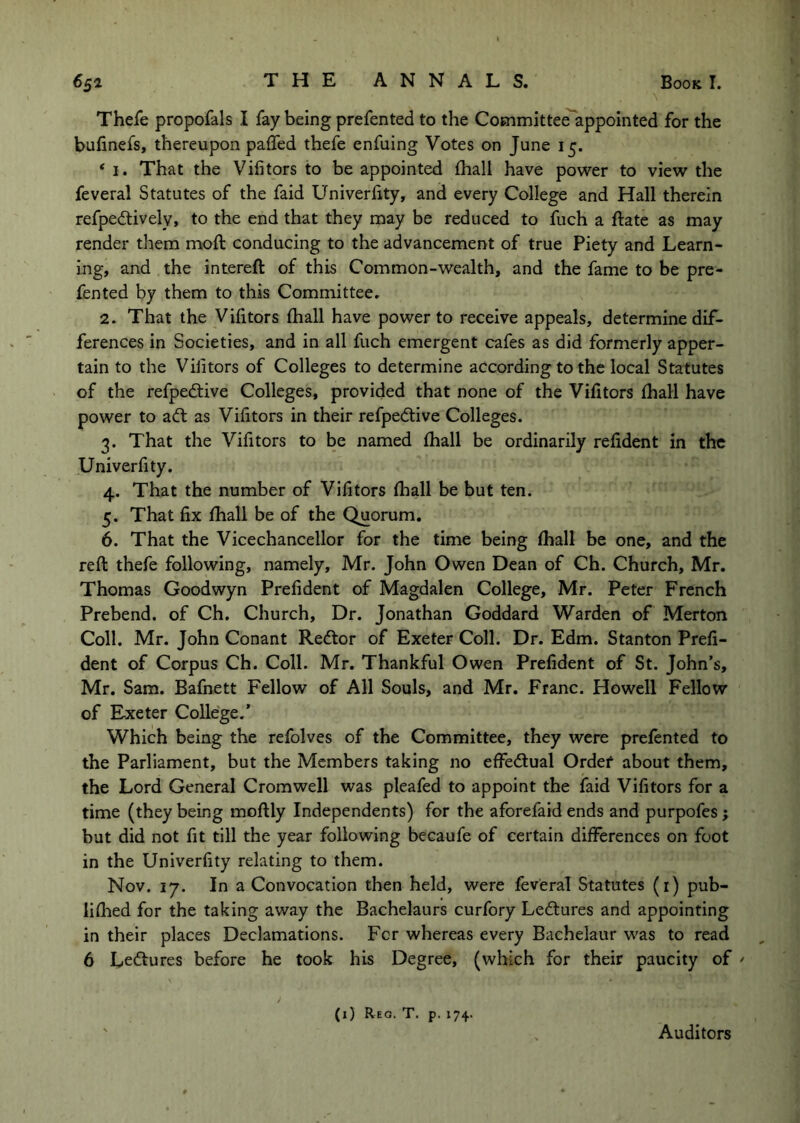 Thefe propofals I fay being prefented to the Committee appointed for the bufinefs, thereupon paffed thefe enfuing Votes on June 15. * I. That the Vifitors to be appointed (hall have power to view the feveral Statutes of the faid Univerfity, and every College and Hall therein refpedtively, to the end that they may be reduced to fuch a ftate as may render them moft conducing to the advancement of true Piety and Learn- ing, and the intereft of this Common-wealth, and the fame to be pre- fented by them to this Committee. 2. That the Vihtors (hall have power to receive appeals, determine dif- ferences in Societies, and in all fuch emergent cafes as did formerly apper- tain to the Vilitors of Colleges to determine according to the local Statutes of the refpedtive Colleges, provided that none of the Vifitors fhall have power to ad: as Vifitors in their refpedive Colleges. That the Vifitors to be named fhall be ordinarily refident in the Univerfity. 4. That the number of Vifitors (hall be but ten. 5. That fix fiiall be of the Quorum. 6. That the Vicechancellor for the time being lhall be one, and the reft thefe following, namely, Mr. John Owen Dean of Ch. Church, Mr. Thomas Goodwyn Prefident of Magdalen College, Mr. Peter French Prebend, of Ch. Church, Dr. Jonathan Goddard Warden of Merton Coll. Mr. John Conant Redtor of Exeter Coll. Dr. Edm. Stanton Prefi- dent of Corpus Ch. Coll. Mr. Thankful Owen Prefident of St. John’s, Mr. Sam. Bafnett Fellow of All Souls, and Mr. Franc. Howell Fellow of Exeter College.’ Which being the refolves of the Committee, they were prefented to the Parliament, but the Members taking no effedual Ordef about them, the Lord General Cromwell was pleafed to appoint the faid Vifitors for a time (they being moftly Independents) for the aforefaid ends and purpofes j but did not fit till the year following becaufe of certain differences on foot in the Univerfity relating to them. Nov. 17. In a Convocation then held, were feveral Statutes (i) pub- liflied for the taking away the Bachelaurs curfory Ledtures and appointing in their places Declamations. Fcr whereas every Bachelaur was to read 6 Ledtures before he took his Degree, (which for their paucity of / (1) Reg. T. p. 174.. Auditors