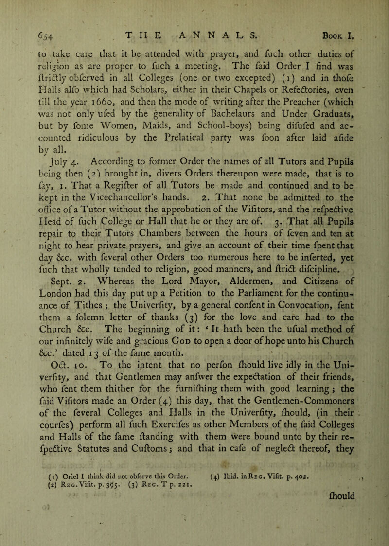 to take care that it be attended with prayer, and jfuch other duties of religion as are proper to fiich a meeting. The faid Order I find was flridlly obferved in all Colleges (one or two excepted) (i) and in thofe Halls alfo which had Scholars, either in their Chapels or Refectories, even till the year 1660, and then the mode of writing after the Preacher (which was not only ufed by the generality of Bachelaurs and Under Graduats, but by fome Women, Maids, and School-boys) being difufed and ac- counted ridiculous by the Prelatical party was foon after laid afide by all. July 4. According to former Order the names of all Tutors and Pupils being then (2) brought in, divers Orders thereupon were made, that is to fay, I. That a Regifter of all Tutors be made and continued and to be kept in the Vicechancellor’s hands. 2. That none be admitted to the office of a Tutor without the approbation of the Vifitors, and the refpeClive Head of fuch College or Hall that he or they are of. 3. That all Pupils repair to their Tutors Chambers between the hours of feven and ten at night to hear private prayers, and give an account of their time fpent that day 6cc. with feveral other Orders too numerous here to be inferted, yet fuch that wholly tended to religion, good manners, and ftridt difcipline. Sept. 2. Whereas the Lord Mayor, Aldermen, and Citizens of London had this day put up a Petition to the Parliament for the continu- ance of Tithes ; the Univerfity, by a general confent in Convocation, fent them a folemn letter of thanks (3) for the love and care had to the Church 6cc. The beginning of it: ‘ It hath been the iifual method of our infinitely wife and gracious God to open a door of hope unto his Church &c.’ dated 13 of the fame month. Odt. io. To the intent that no perfon fhould live idly in the Uni- verfity, and that Gentlemen may anfwer the expedlation of their friends, who fent them thither for the furnifhing them with good learning ; the faid Vifitors made an Order (4) this day, that the Gentlemen-Commoners of the feveral Colleges and Halls in the Univerfity, fhould, (in their courfes) perform all fuch Exercifes as other Members of the faid Colleges and Halls of the fame Handing with them were bound unto by their re- fpedlive Statutes and Cuftoms; and that in cafe of negledt thereof, they (t) Oriel I think did not obferve this Order. (,j.) Ibid. inREG. Vifit. p. 402. (2) Reg.Vifit. p. 395. (3) Reg. T p. 221. fhould